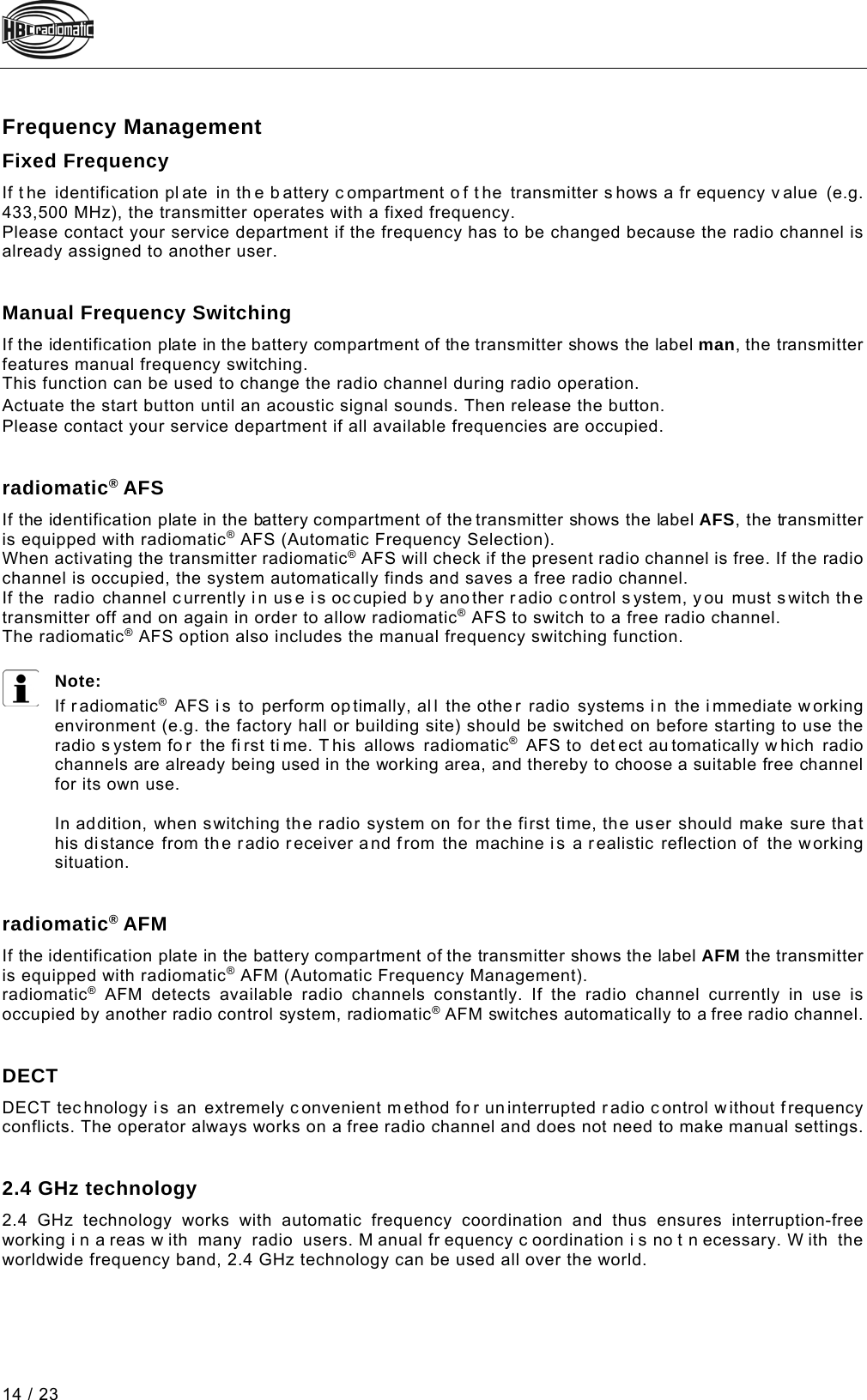  14 / 23 Pos: 91 /Technische Dok umentation/Betriebs anleitungen/Send er/Optionen/Modul e/-02.1- Frequenzmanage ment_Festfrequen z @ 5\mod_1274424301000_48.doc x @ 61290 @ 2 @ 1  Frequency Management Fixed Frequency  If t he identification pl ate in th e b attery c ompartment o f t he transmitter s hows a fr equency v alue  (e.g. 433,500 MHz), the transmitter operates with a fixed frequency. Please contact your service department if the frequency has to be changed because the radio channel is already assigned to another user. Pos: 93 /Technische Dok umentation/Betriebs anleitungen/Send er/Optionen/Modul e/-02.3- Man. Frequen zweiterschaltung - 1  - @ 2\mod_1226410169843_48. docx @ 36763 @  @ 1   Manual Frequency Switching  If the identification plate in the battery compartment of the transmitter shows the label man, the transmitter features manual frequency switching. This function can be used to change the radio channel during radio operation. Pos: 94 /Technische Dok umentation/Betriebs anleitungen/Send er/Optionen/Modul e/-02.3- Man. Frequen zweiterschaltung - 2  - Start-Tas ter @  2\mod_122641035020 3_48.docx @ 36785 @  @ 1  Actuate the start button until an acoustic signal sounds. Then release the button.  Pos: 96 /Technische Dok umentation/Betriebs anleitungen/Send er/Optionen/Modul e/-02.3- Man. Frequen zweiterschaltung - 3  - @ 2\mod_1226410472171_48. docx @ 36829 @  @ 1 Please contact your service department if all available frequencies are occupied. Pos: 97 /Technische Dok umentation/Betriebs anleitungen/Send er/Optionen/Modul e/-02.4- radiomatic  AFS @ 2\mod_1226404846046_48.d ocx @ 36720 @  @ 1   radiomatic® AFS  If the identification plate in the battery compartment of the transmitter shows the label AFS, the transmitter is equipped with radiomatic® AFS (Automatic Frequency Selection). When activating the transmitter radiomatic® AFS will check if the present radio channel is free. If the radio channel is occupied, the system automatically finds and saves a free radio channel.  If the radio channel currently i n use is oc cupied by another radio c ontrol s ystem, you must switch th e transmitter off and on again in order to allow radiomatic® AFS to switch to a free radio channel. The radiomatic® AFS option also includes the manual frequency switching function.  Note: If r adiomatic® AFS i s to perform op timally, all the other radio systems in the i mmediate working environment (e.g. the factory hall or building site) should be switched on before starting to use the radio s ystem fo r the fi rst ti me. T his allows radiomatic® AFS to  detect au tomatically w hich radio channels are already being used in the working area, and thereby to choose a suitable free channel for its own use.  In addition, when switching the radio system on for the first time, the user should make sure that his distance from the radio receiver and from the machine is a realistic reflection of the working situation. Pos: 98 /Technische Dok umentation/Betriebs anleitungen/Send er/Optionen/Modul e/-02.5- radiomatic AFM @ 2\mod_12 26405509812_48.d ocx @ 36741 @  @ 1   radiomatic® AFM If the identification plate in the battery compartment of the transmitter shows the label AFM the transmitter is equipped with radiomatic® AFM (Automatic Frequency Management). radiomatic® AFM detects available radio channels constantly. If the radio channel currently in use is occupied by another radio control system, radiomatic® AFM switches automatically to a free radio channel. Pos: 100 /Technische Do kumentation/Betri ebsanleitungen/Sen der/Optionen/Modu le/-02.6- DECT @ 8\mod_133362773 4888_48.docx @ 93190 @  @ 1   DECT DECT tec hnology is an extremely convenient method for un interrupted radio control without frequency conflicts. The operator always works on a free radio channel and does not need to make manual settings. Pos: 101 /Technische Do kumentation/Betri ebsanleitungen/Sen der/Optionen/Modu le/-02.7- 2,4 GHz-Technologie @ 8\mod_13 33627927878_48.doc x @ 93218 @  @ 1   2.4 GHz technology 2.4 GHz technology works with automatic frequency coordination and thus ensures interruption-free working i n a reas w ith many radio users. M anual fr equency c oordination i s no t n ecessary. W ith the worldwide frequency band, 2.4 GHz technology can be used all over the world. Pos: 102 /Technische Do kumentation/Betr iebsanleitungen/Al lgemein/----- Seitenumbruch ------ @ 1\mod_1219672326234_ 0.docx @ 29509 @  @ 1     