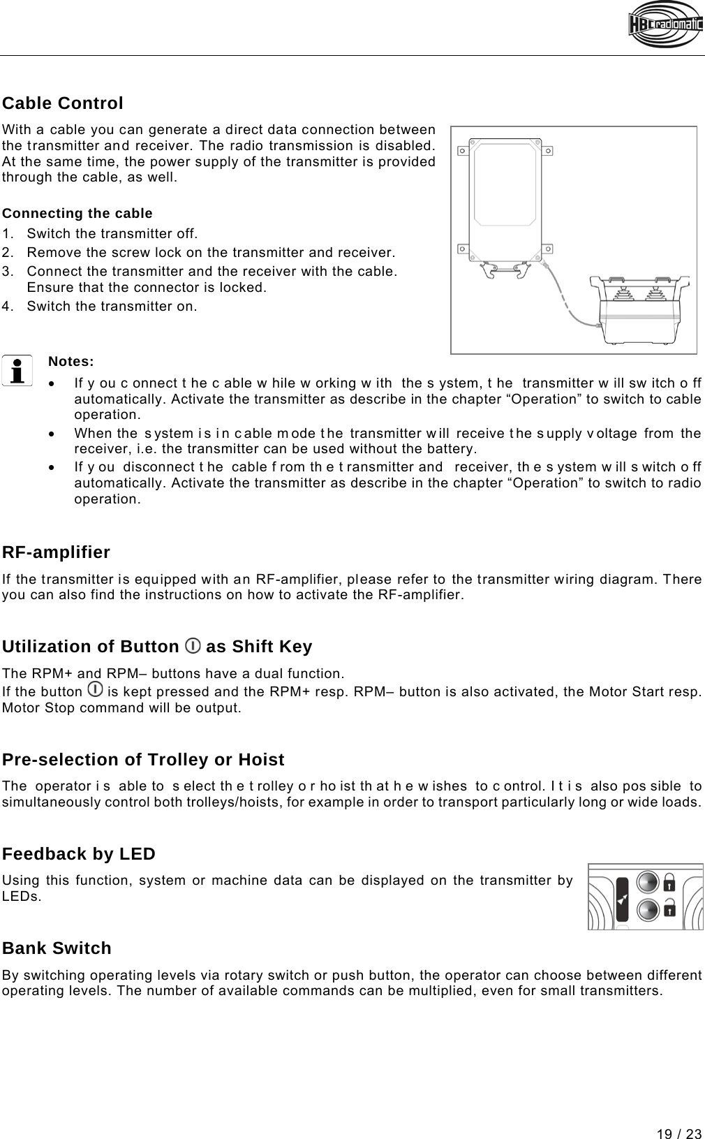 19 / 23 Pos: 111 /Technische Do kumentation/Betri ebsanleitungen/Sen der/Optionen/Modu le/-05- Kabelsteuerung @  14\mod_1474272619204_48. docx @ 177745 @ 2 @ 1  Cable Control With a cable you can generate a direct data connection between the transmitter and receiver. The radio transmission is disabled. At the same time, the power supply of the transmitter is provided through the cable, as well.  Connecting the cable 1. Switch the transmitter off. 2. Remove the screw lock on the transmitter and receiver.  3. Connect the transmitter and the receiver with the cable. Ensure that the connector is locked.  4. Switch the transmitter on.    Notes: • If y ou c onnect t he c able w hile w orking w ith the s ystem, t he transmitter w ill sw itch o ff automatically. Activate the transmitter as describe in the chapter “Operation” to switch to cable operation. • When the  s ystem i s i n c able m ode t he transmitter w ill receive t he s upply v oltage from the receiver, i.e. the transmitter can be used without the battery.  • If y ou disconnect t he cable f rom th e t ransmitter and  receiver, th e s ystem w ill s witch o ff automatically. Activate the transmitter as describe in the chapter “Operation” to switch to radio operation.   Pos: 112 /Technische Do kumentation/Betr iebsanleitungen/Sen der/Optionen/ Module/-15- HF-Verst ärker @ 2\mod_123745010787 5_48.docx @ 42530 @ 2 @ 1  RF-amplifier If the transmitter is equipped with an RF-amplifier, please refer to the transmitter wiring diagram. There you can also find the instructions on how to activate the RF-amplifier.   Pos: 113 /Technische Do kumentation/Betri ebsanleitungen/Sen der/Optionen/Modu le/-10- Taster &quot;Ein&quot; al s Umschalttaster @ 2\mod_12263 94707421_48.doc x @ 36592 @ 2 @ 1  Utilization of Button   as Shift Key The RPM+ and RPM– buttons have a dual function. If the button   is kept pressed and the RPM+ resp. RPM– button is also activated, the Motor Start resp. Motor Stop command will be output.   Pos: 114 /Technische Do kumentation/Betri ebsanleitungen/Sen der/Optionen/Mo dule/-16- Vorwahl von Katz e oder Hubwerk @ 2\mod_12266714 85906_48.docx @ 37242 @ 2 @  1  Pre-selection of Trolley or Hoist The operator i s able to  s elect th e t rolley o r ho ist th at h e w ishes to c ontrol. I t i s also pos sible to simultaneously control both trolleys/hoists, for example in order to transport particularly long or wide loads.   Pos: 115 /Technische Do kumentation/Betr iebsanleitungen/Sen der/Optionen/ Module/-14- Rückmeldun g über LED @ 2\mod_1226666981593_48. docx @ 37200 @ 2 @ 1  Feedback by LED Using this function, system or machine data can be displayed on the transmitter by LEDs.   Pos: 116 /Technische Do kumentation/Betr iebsanleitungen/Sen der/Optionen/Modu le/-33- Bankumschaltung @  7\mod_1331716870074_48 .docx @ 92609 @ 2 @ 1  Bank Switch By switching operating levels via rotary switch or push button, the operator can choose between different operating levels. The number of available commands can be multiplied, even for small transmitters.   Pos: 117 /Technische Do kumentation/Betri ebsanleitungen/Al lgemein/----- Seitenumbruch ------ @ 1\mod_1219672326234_0. docx @ 29509 @  @ 1     