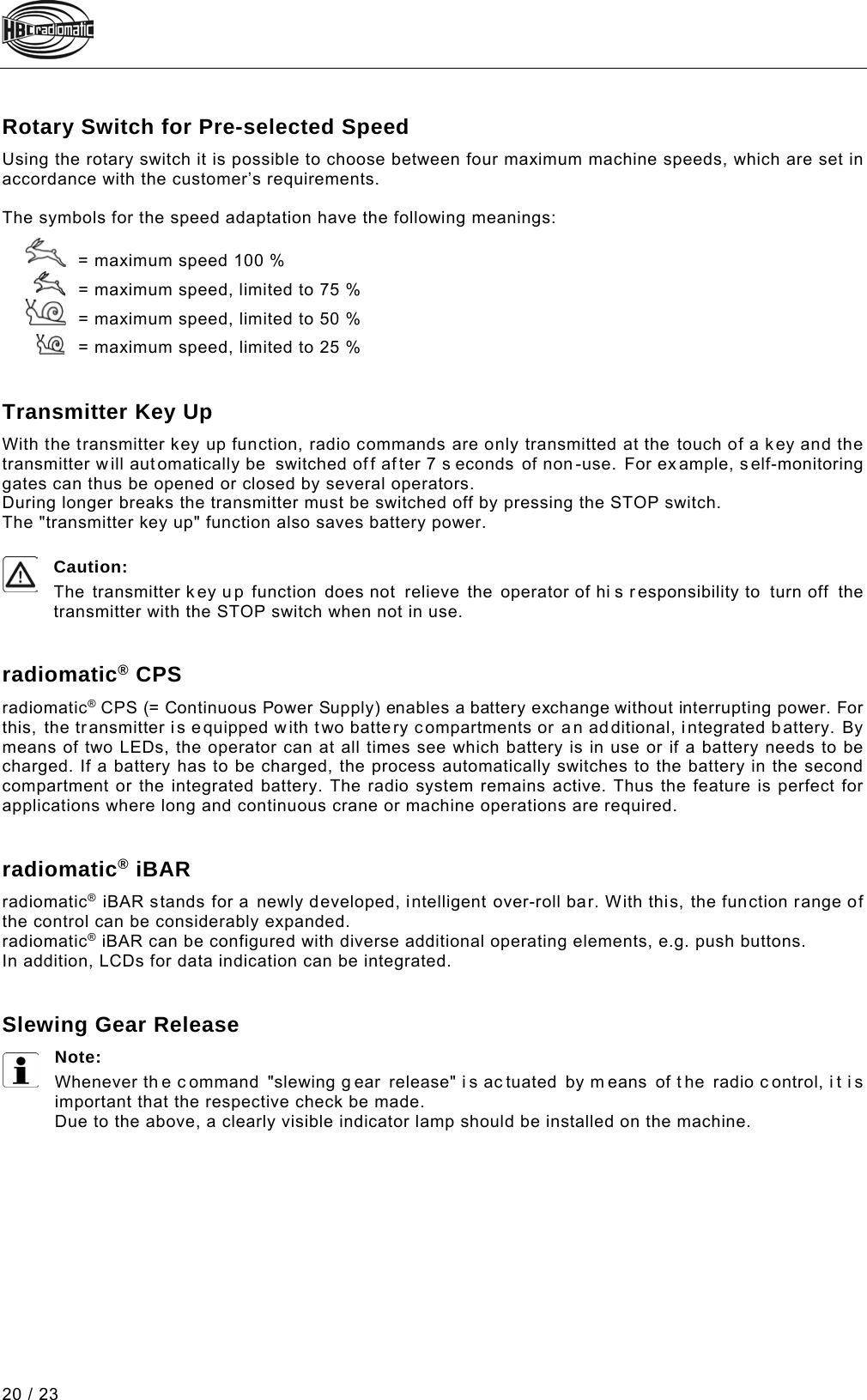  20 / 23 Pos: 118 /Technische Do kumentation/Betr iebsanleitungen/Sen der/Optionen/ Module/-12- Drehschalt er Geschwindigkeit svorwahl @ 2\mod_12263970 16671_48.docx @ 36656 @ 2 @ 1  Rotary Switch for Pre-selected Speed Using the rotary switch it is possible to choose between four maximum machine speeds, which are set in accordance with the customer’s requirements.   The symbols for the speed adaptation have the following meanings:     = maximum speed 100 %      = maximum speed, limited to 75 %      = maximum speed, limited to 50 %     = maximum speed, limited to 25 %   Pos: 119 /Technische Do kumentation/Betri ebsanleitungen/Sen der/Optionen/Modu le/-20- Senderhochtas tung (allgemein) @ 2\mod_1226 398809375_48.doc x @ 36698 @ 2 @ 1  Transmitter Key Up With the transmitter key up function, radio commands are only transmitted at the touch of a key and the transmitter will automatically be  switched off af ter 7 s econds of non-use.  For ex ample, self-monitoring gates can thus be opened or closed by several operators. During longer breaks the transmitter must be switched off by pressing the STOP switch. The &quot;transmitter key up&quot; function also saves battery power.  Caution:  The  transmitter key up function does not relieve the operator of hi s r esponsibility to turn off the transmitter with the STOP switch when not in use.   Pos: 120 /Technische Do kumentation/Betri ebsanleitungen/Sen der/Optionen/Modu le/-30- radiomatic ® CPS @ 14\mod_1484574810375_4 8.docx @ 181355 @ 2 @ 1  radiomatic® CPS radiomatic® CPS (= Continuous Power Supply) enables a battery exchange without interrupting power. For this, the transmitter is equipped with two battery compartments or an additional, integrated battery. By means of two LEDs, the operator can at all times see which battery is in use or if a battery needs to be charged. If a battery has to be charged, the process automatically switches to the battery in the second compartment or the integrated battery. The radio system remains active. Thus the feature is perfect for applications where long and continuous crane or machine operations are required.    Pos: 121 /Technische Do kumentation/Betri ebsanleitungen/Sen der/Optionen/Modu le/-32- radiomatic ® iBAR @ 7\mod_1331716787394_48 .docx @ 92580 @ 2 @ 1  radiomatic® iBAR radiomatic® iBAR stands for a newly developed, intelligent over-roll bar. With this, the function range of the control can be considerably expanded. radiomatic® iBAR can be configured with diverse additional operating elements, e.g. push buttons. In addition, LCDs for data indication can be integrated.   Pos: 122 /Technische Do kumentation/Betri ebsanleitungen/Sen der/Optionen/Modu le/-13- Windfrei stellung @ 2\mod_122667077640 6_48.docx @ 37221 @ 2 @ 1  Slewing Gear Release Note: Whenever th e c ommand &quot;slewing g ear release&quot; i s ac tuated by m eans of t he radio c ontrol, i t i s important that the respective check be made. Due to the above, a clearly visible indicator lamp should be installed on the machine.   Pos: 123 /Technische Do kumentation/Betri ebsanleitungen/Al lgemein/----- Seitenumbruch ------ @ 1\mod_1219672326234_0. docx @ 29509 @  @ 1     