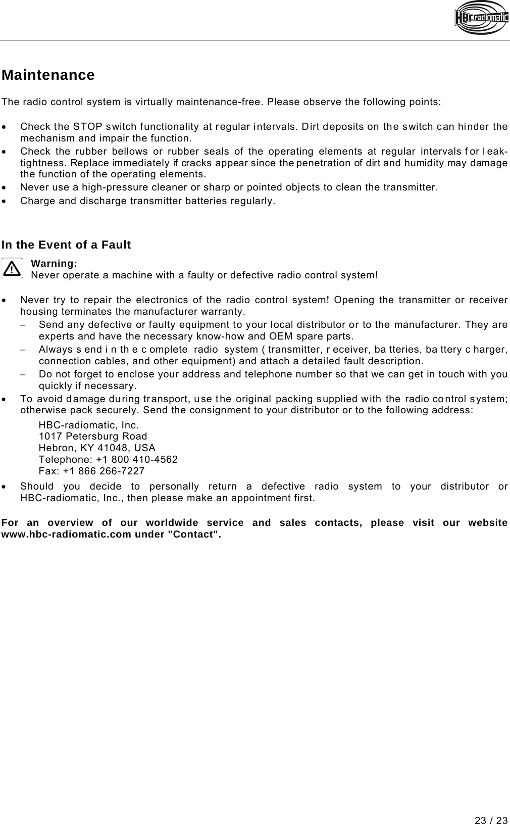  23 / 23 Pos: 132 /Technische Do kumentation/Betri ebsanleitungen/Sen der/Wartung - S ender @ 1\mod_1219742392562_48. docx @ 29964 @ 1 @ 1 Maintenance The radio control system is virtually maintenance-free. Please observe the following points:  • Check the STOP switch functionality at regular intervals. Dirt deposits on the switch can hinder the mechanism and impair the function. • Check the rubber bellows or rubber seals of the operating elements at regular intervals f or l eak-tightness. Replace immediately if cracks appear since the penetration of dirt and humidity may damage the function of the operating elements. • Never use a high-pressure cleaner or sharp or pointed objects to clean the transmitter. • Charge and discharge transmitter batteries regularly. Pos: 133 /Technische Do kumentation/Betri ebsanleitungen/Al lgemein/Im Falle eines Def ekts @ 1\mod_121973835575 0_48.docx @ 29926 @  @ 1    In the Event of a Fault  Warning: Never operate a machine with a faulty or defective radio control system!  • Never try to repair the electronics of the radio control system! Opening the transmitter or receiver housing terminates the manufacturer warranty. − Send any defective or faulty equipment to your local distributor or to the manufacturer. They are experts and have the necessary know-how and OEM spare parts. − Always s end i n th e c omplete radio system ( transmitter, r eceiver, ba tteries, ba ttery c harger, connection cables, and other equipment) and attach a detailed fault description. − Do not forget to enclose your address and telephone number so that we can get in touch with you quickly if necessary. • To avoid damage during transport, use the original packing supplied with the radio control system; otherwise pack securely. Send the consignment to your distributor or to the following address: HBC-radiomatic, Inc. 1017 Petersburg Road Hebron, KY 41048, USA Telephone: +1 800 410-4562 Fax: +1 866 266-7227 • Should  you decide to personally return a defective radio system to your distributor or  HBC-radiomatic, Inc., then please make an appointment first.  For an overview of our worldwide service and sales contacts, please visit our website  www.hbc-radiomatic.com under &quot;Contact&quot;.     === Ende der Liste für  Textmarke Inhalt2 ===  Pos: 135 /TecPos: 138 /Techni sche Dokumentati on/Betriebsanleit ungen/Konformitae tserklaerung/Vari ablensteuerung/KE_S ender_VS @ 12\mod_143531 5744822_48.doc x @ 139484 @  @ 1   === Ende der Liste für  Textmarke Inhalt3 ===  