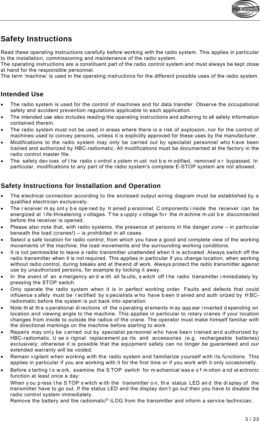  3 / 23 Pos: 5 /Technische Doku mentation/Betriebsa nleitungen/Al lgemein/Sicherheits hinweise @ 3\mod_124540602 2438_48.docx @ 45208 @ 122 @ 1   Safety Instructions Read these operating instructions carefully before working with the radio system. This applies in particular to the installation, commissioning and maintenance of the radio system.  The operating instructions are a constituent part of the radio control system and must always be kept close at hand for the responsible personnel.  The term ‘machine’ is used in the operating instructions for the different possible uses of the radio system.   Intended Use • The radio system is used for the control of machines and for data transfer. Observe the occupational safety and accident prevention regulations applicable to each application. • The intended use also includes reading the operating instructions and adhering to all safety information contained therein. • The radio system must not be used in areas where there is a risk of explosion, nor for the control of machines used to convey persons, unless it is explicitly approved for these uses by the manufacturer. • Modifications to the radio system may only be carried out by specialist personnel who h ave been trained and authorized by HBC-radiomatic. All modifications must be documented at the factory in the radio control master file.  • The safety dev ices of t he radio c ontrol s ystem m ust not b e m odified, removed o r bypassed. In particular, modifications to any part of the radio system&apos;s complete E-STOP system are not allowed.   Safety Instructions for Installation and Operation • The electrical connection according to the enclosed output wiring diagram must be established by a qualified electrician exclusively. • The r eceiver m ay onl y b e ope ned by  tr ained p ersonnel. C omponents i nside the receiver can be energized at  l ife-threatening v oltages. T he s upply v oltage fo r the m achine m ust b e disconnected before the receiver is opened.  • Please also note that, with radio systems, the presence of persons in the danger zone – in particular beneath the load (cranes!) – is prohibited in all cases. • Select a safe location for radio control, from which you have a good and complete view of the working movements of the machine, the load movements and the surrounding working conditions. • It is not permissible to leave a radio transmitter unattended when it is activated. Always switch off the radio transmitter when it is not required. This applies in particular if you change location, when working without radio control, during breaks and at the end of work. Always protect the radio transmitter against use by unauthorized persons, for example by locking it away. • In the event of  an  e mergency an d w ith all fa ults, s witch off t he radio transmitter i mmediately by  pressing the STOP switch. • Only operate the radio system when it is in perfect working order. Faults and defects that could influence s afety must be  r ectified by s pecialists w ho have b een tr ained and auth orized by  H BC-radiomatic before the system is put back into operation.  • Note th at th e o perational di rections of the o perating el ements m ay app ear i nverted d epending on  location and viewing angle to the machine. This applies in particular to rotary cranes if your location changes from inside to outside the radius of the crane. The operator must make himself familiar with the directional markings on the machine before starting to work.  • Repairs may only be carried out by specialist personnel who have been trained and authorized by   HBC-radiomatic. U se o riginal replacement pa rts and accessories (e.g. rechargeable batteries) exclusively; otherwise it is possible that the equipment safety can no longer be guaranteed and our extended warranty will be voided.  • Remain vigilant when working with the radio system and familiarize yourself with its functions. This applies in particular if you are working with it for the first time or if you work with it only occasionally.  Pos: 7 /Technische Doku mentation/Betriebsa nleitungen/Al lgemein/Sicherheits hinweis STOP/Module/ 1.1  Sicherheitshin weis STOP @ 4\mod_1261040631189 _48.docx @ 54510 @  @ 1 • Before s tarting t o w ork, examine the S TOP switch for m echanical eas e o f m otion a nd el ectronic function at least once a day: Pos: 8 /Technische Doku mentation/Betriebsa nleitungen/Al lgemein/Sicherheits hinweis STOP/Module/ 1.2 Sicherheitshin weis STOP mit LED und Di splay @ 2\mod_1229612763796_ 48.docx @ 41067 @  @ 1 When y ou p ress t he S TOP s witch w ith the  transmitter o n, th e status  LED an d the di splay of  the transmitter have to go out. If the status LED and the display don’t go out then you have to disable the radio control system immediately. Pos: 10 /Technische Dok umentation/Betriebs anleitungen/Al lgemein/Sicher heitshinweis STOP/Module/ 1.3 Sicherheitshi nweis STOP Akku und radiomati c iLOG @ 3\mod_1259048767123_ 48.docx @ 53180 @  @ 1 Remove the battery and the radiomatic® iLOG from the transmitter and inform a service technician.    