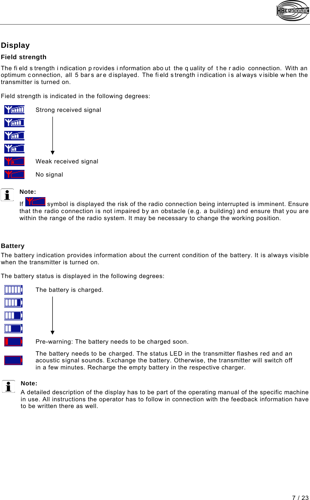  7 / 23 Pos: 59 /Technische Dok umentation/Betriebs anleitungen/Send er/Display/-1-  Display - spectrum D/E @ 6\mod_12989835 10628_48.docx @ 66070 @  2 @ 1  Display Field strength The fi eld s trength i ndication p rovides i nformation abo ut the q uality of  t he r adio connection. With an optimum connection,  all 5 bars ar e displayed. The fi eld s trength i ndication i s al ways v isible when the transmitter is turned on.   Field strength is indicated in the following degrees:       Strong received signal        Weak received signal  No signal  Note:  If   symbol is displayed the risk of the radio connection being interrupted is imminent. Ensure that the radio connection is not impaired by an obstacle (e.g. a building) and ensure that you are within the range of the radio system. It may be necessary to change the working position.    Battery The battery indication provides information about the current condition of the battery. It is always visible when the transmitter is turned on.  The battery status is displayed in the following degrees:       The battery is charged.        Pre-warning: The battery needs to be charged soon.  The battery needs to be charged. The status LED in the transmitter flashes red and an acoustic signal sounds. Exchange the battery. Otherwise, the transmitter will switch off in a few minutes. Recharge the empty battery in the respective charger.  Note:  A detailed description of the display has to be part of the operating manual of the specific machine in use. All instructions the operator has to follow in connection with the feedback information have to be written there as well.   Pos: 62 /Technische Dok umentation/Betriebs anleitungen/Al lgemein/----- Seitenumbruch ------ @ 1\mod_1219672326234_0.d ocx @ 29509 @  @ 1     