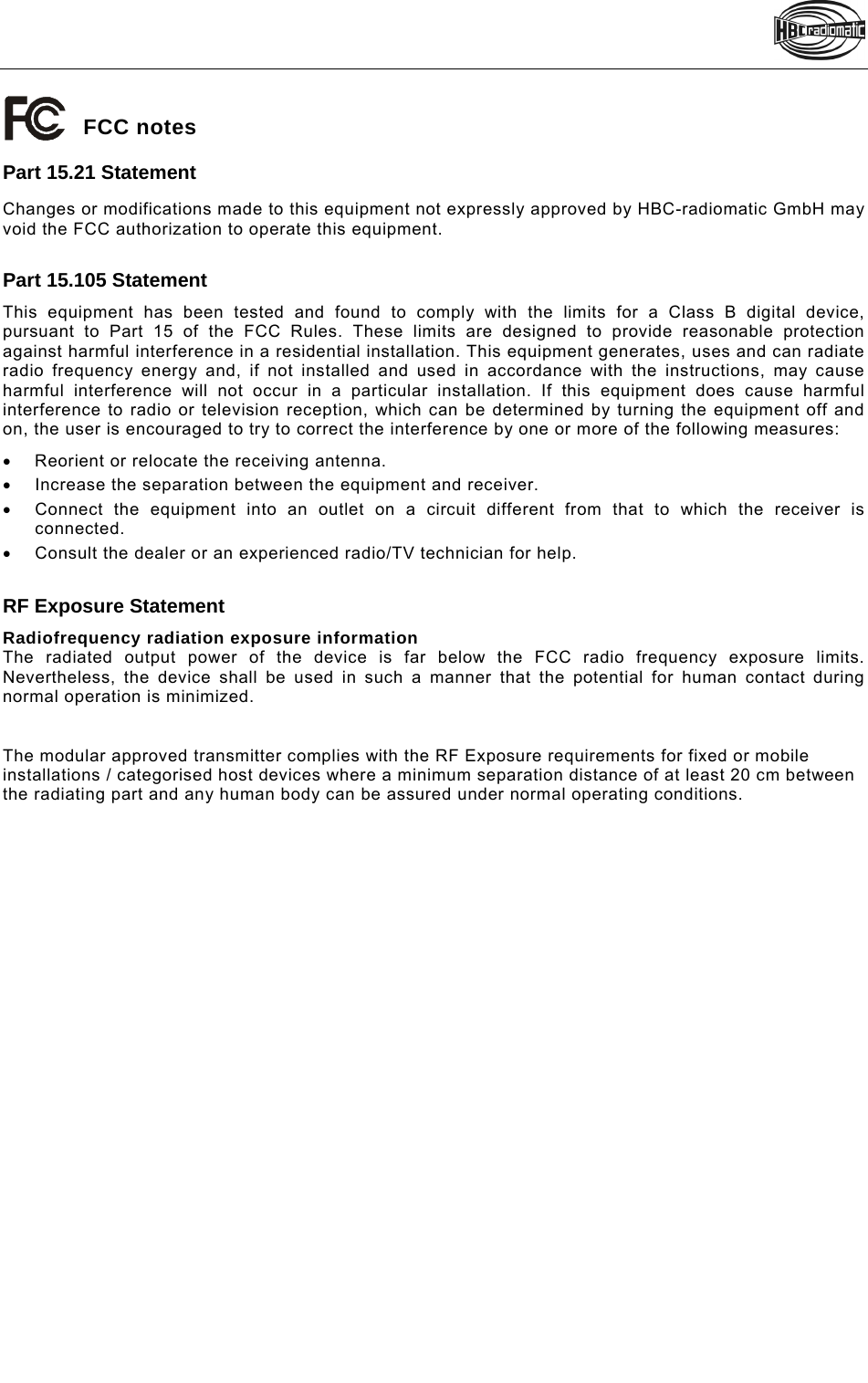    Pos: 4 /Technische Dokumentation/Betriebsanleitungen/Allgemein/FCC_TC240 @ 8\mod_1340972119078_48.doc @ 97248 FCC notes Part 15.21 Statement Changes or modifications made to this equipment not expressly approved by HBC-radiomatic GmbH may void the FCC authorization to operate this equipment.  Part 15.105 Statement This equipment has been tested and found to comply with the limits for a Class B digital device, pursuant to Part 15 of the FCC Rules. These limits are designed to provide reasonable protection against harmful interference in a residential installation. This equipment generates, uses and can radiate radio frequency energy and, if not installed and used in accordance with the instructions, may cause harmful interference will not occur in a particular installation. If this equipment does cause harmful interference to radio or television reception, which can be determined by turning the equipment off and on, the user is encouraged to try to correct the interference by one or more of the following measures:   Reorient or relocate the receiving antenna.   Increase the separation between the equipment and receiver.    Connect the equipment into an outlet on a circuit different from that to which the receiver is connected.    Consult the dealer or an experienced radio/TV technician for help.  RF Exposure Statement Radiofrequency radiation exposure information The radiated output power of the device is far below the FCC radio frequency exposure limits. Nevertheless, the device shall be used in such a manner that the potential for human contact during normal operation is minimized.   The modular approved transmitter complies with the RF Exposure requirements for fixed or mobile installations / categorised host devices where a minimum separation distance of at least 20 cm between the radiating part and any human body can be assured under normal operating conditions.   