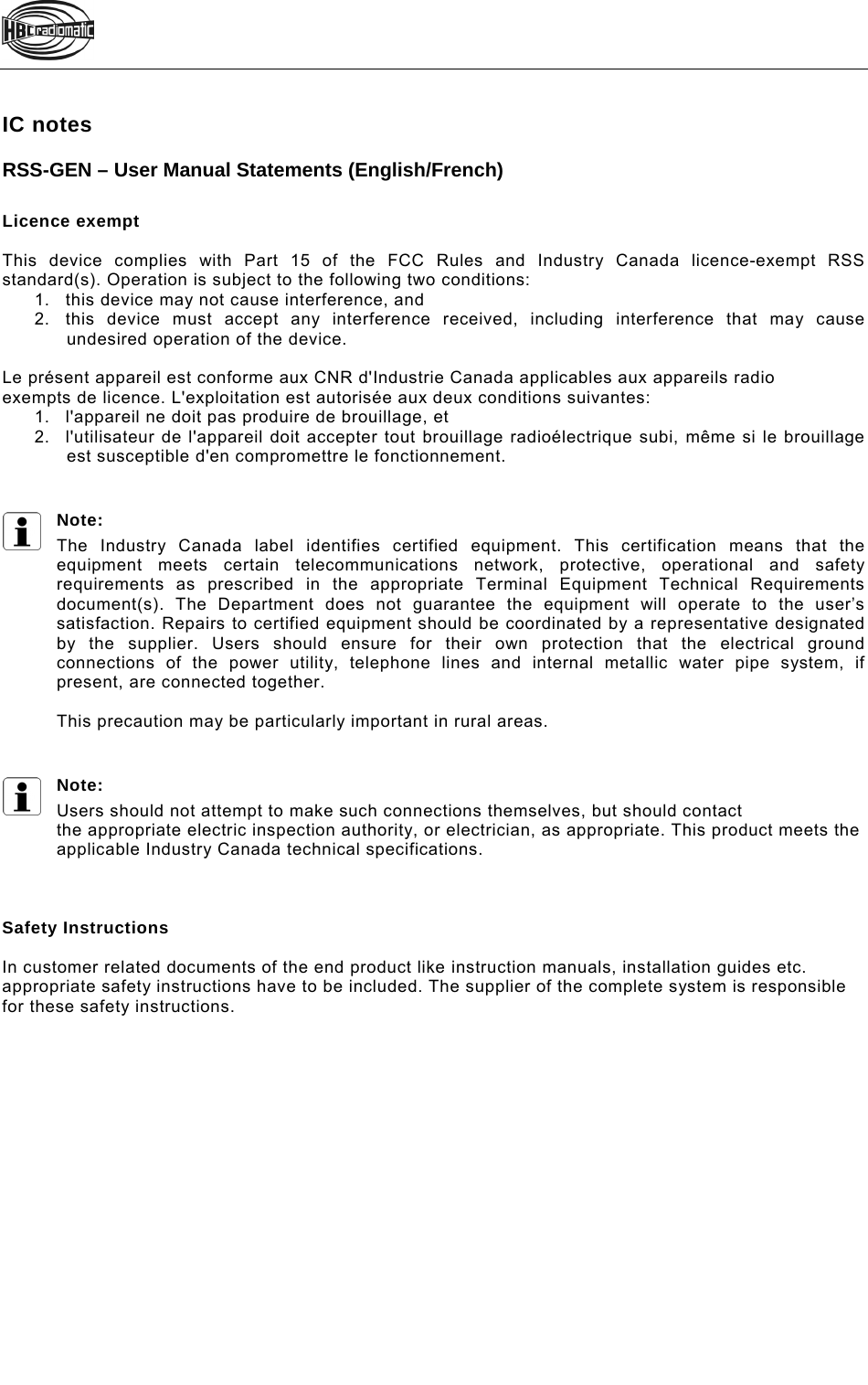   IC notes RSS-GEN – User Manual Statements (English/French)  Licence exempt  This device complies with Part 15 of the FCC Rules and Industry Canada licence-exempt RSS standard(s). Operation is subject to the following two conditions: 1.  this device may not cause interference, and 2.  this device must accept any interference received, including interference that may cause undesired operation of the device.  Le présent appareil est conforme aux CNR d&apos;Industrie Canada applicables aux appareils radio exempts de licence. L&apos;exploitation est autorisée aux deux conditions suivantes: 1.  l&apos;appareil ne doit pas produire de brouillage, et 2.  l&apos;utilisateur de l&apos;appareil doit accepter tout brouillage radioélectrique subi, même si le brouillage est susceptible d&apos;en compromettre le fonctionnement.   Note: The Industry Canada label identifies certified equipment. This certification means that the equipment meets certain telecommunications network, protective, operational and safety requirements as prescribed in the appropriate Terminal Equipment Technical Requirements document(s). The Department does not guarantee the equipment will operate to the user’s satisfaction. Repairs to certified equipment should be coordinated by a representative designated by the supplier. Users should ensure for their own protection that the electrical ground connections of the power utility, telephone lines and internal metallic water pipe system, if present, are connected together.  This precaution may be particularly important in rural areas.   Note: Users should not attempt to make such connections themselves, but should contact the appropriate electric inspection authority, or electrician, as appropriate. This product meets the applicable Industry Canada technical specifications.    Safety Instructions  In customer related documents of the end product like instruction manuals, installation guides etc. appropriate safety instructions have to be included. The supplier of the complete system is responsible for these safety instructions.  Pos: 5 /Technisc he Dokumentation/Betriebsan leitungen/Allgemei n/----- Seitenumbruch ------  @ 1\mod_1219672326234_0.doc @ 29509  