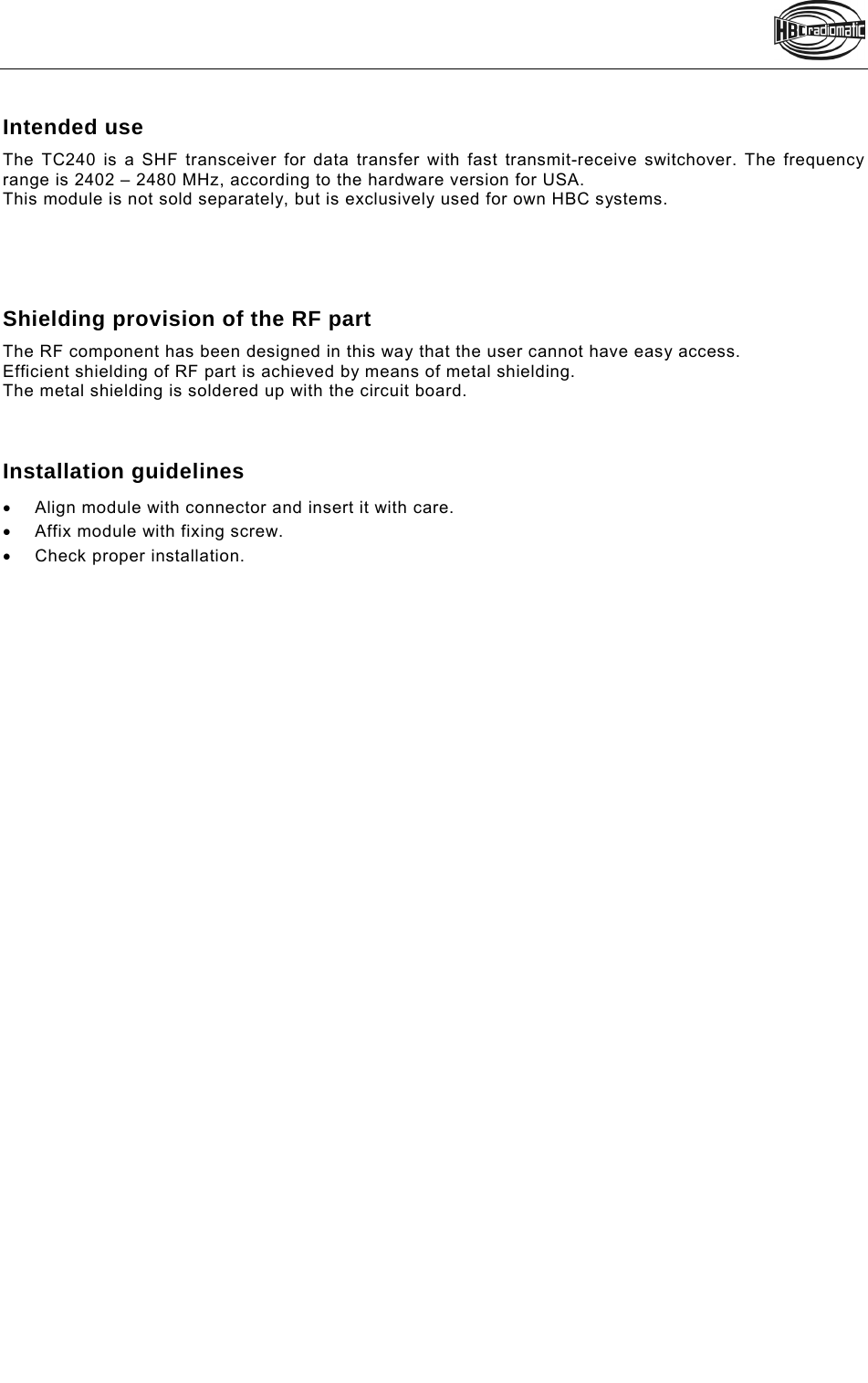    Pos: 6 /Technische Dokumentation/Betriebsanleitungen/Sonstiges/TC240 @ 7\mod_1327655574965_48.doc @ 91463 Intended use  The TC240 is a SHF transceiver for data transfer with fast transmit-receive switchover. The frequency range is 2402 – 2480 MHz, according to the hardware version for USA.  This module is not sold separately, but is exclusively used for own HBC systems.      Shielding provision of the RF part The RF component has been designed in this way that the user cannot have easy access. Efficient shielding of RF part is achieved by means of metal shielding. The metal shielding is soldered up with the circuit board.    Installation guidelines   Align module with connector and insert it with care.   Affix module with fixing screw.  Check proper installation.  