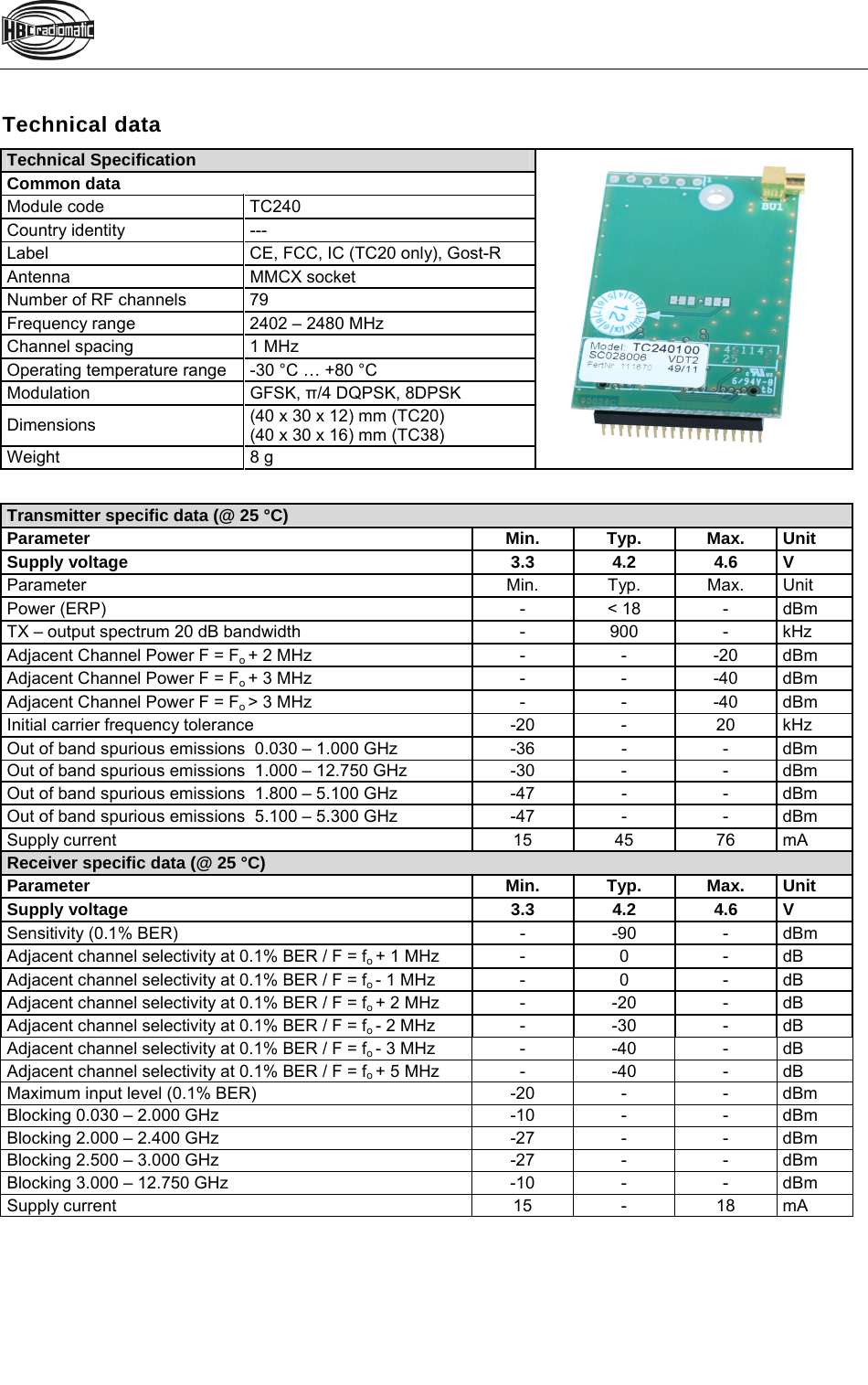   Technical data Technical Specification Common data Module code  TC240 Country identity  --- Label  CE, FCC, IC (TC20 only), Gost-R Antenna MMCX socket Number of RF channels  79 Frequency range  2402 – 2480 MHz Channel spacing  1 MHz Operating temperature range  -30 °C … +80 °C Modulation GFSK, π/4 DQPSK, 8DPSK Dimensions  (40 x 30 x 12) mm (TC20) (40 x 30 x 16) mm (TC38) Weight 8 g   Transmitter specific data (@ 25 °C) Parameter Min. Typ. Max. Unit Supply voltage  3.3 4.2 4.6 V Parameter Min. Typ. Max. Unit Power (ERP)  - &lt; 18 - dBm TX – output spectrum 20 dB bandwidth  -  900  -  kHz Adjacent Channel Power F = Fo + 2 MHz  -  -  -20  dBm Adjacent Channel Power F = Fo + 3 MHz  -  -  -40  dBm Adjacent Channel Power F = Fo &gt; 3 MHz  -  -  -40  dBm Initial carrier frequency tolerance  -20  -  20  kHz Out of band spurious emissions  0.030 – 1.000 GHz  -36  -  -  dBm Out of band spurious emissions  1.000 – 12.750 GHz  -30  -  -  dBm Out of band spurious emissions  1.800 – 5.100 GHz  -47  -  -  dBm Out of band spurious emissions  5.100 – 5.300 GHz  -47  -  -  dBm Supply current  15 45 76 mA Receiver specific data (@ 25 °C) Parameter Min. Typ. Max. Unit Supply voltage  3.3 4.2 4.6 V Sensitivity (0.1% BER)  -  -90  -  dBm Adjacent channel selectivity at 0.1% BER / F = fo + 1 MHz  -  0  -  dB Adjacent channel selectivity at 0.1% BER / F = fo - 1 MHz  -  0  -  dB Adjacent channel selectivity at 0.1% BER / F = fo + 2 MHz - -20 - dB Adjacent channel selectivity at 0.1% BER / F = fo - 2 MHz - -30 - dB Adjacent channel selectivity at 0.1% BER / F = fo - 3 MHz - -40 - dB Adjacent channel selectivity at 0.1% BER / F = fo + 5 MHz - -40 - dB Maximum input level (0.1% BER)  -20  -  -  dBm Blocking 0.030 – 2.000 GHz  -10  -  -  dBm Blocking 2.000 – 2.400 GHz  -27  -  -  dBm Blocking 2.500 – 3.000 GHz  -27  -  -  dBm Blocking 3.000 – 12.750 GHz  -10  -  -  dBm Supply current  15  -  18  mA  