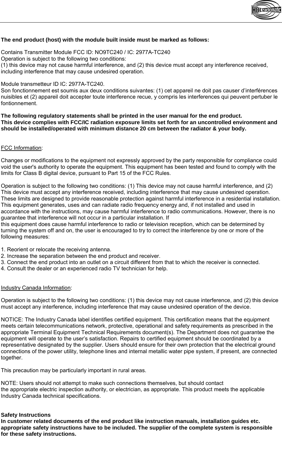   The end product (host) with the module built inside must be marked as follows:  Contains Transmitter Module FCC ID: NO9TC240 / IC: 2977A-TC240 Operation is subject to the following two conditions: (1) this device may not cause harmful interference, and (2) this device must accept any interference received, including interference that may cause undesired operation.  Module transmetteur ID IC: 2977A-TC240. Son fonctionnement est soumis aux deux conditions suivantes: (1) cet appareil ne doit pas causer d’interférences nuisibles et (2) appareil doit accepter toute interference recue, y compris les interferences qui peuvent pertuber le fontionnement.  The following regulatory statements shall be printed in the user manual for the end product. This device complies with FCC/IC radiation exposure limits set forth for an uncontrolled environment and should be installed/operated with minimum distance 20 cm between the radiator &amp; your body.   FCC Information:  Changes or modifications to the equipment not expressly approved by the party responsible for compliance could void the user&apos;s authority to operate the equipment. This equipment has been tested and found to comply with the limits for Class B digital device, pursuant to Part 15 of the FCC Rules.   Operation is subject to the following two conditions: (1) This device may not cause harmful interference, and (2) This device must accept any interference received, including interference that may cause undesired operation. These limits are designed to provide reasonable protection against harmful interference in a residential installation. This equipment generates, uses and can radiate radio frequency energy and, if not installed and used in accordance with the instructions, may cause harmful interference to radio communications. However, there is no guarantee that interference will not occur in a particular installation. If this equipment does cause harmful interference to radio or television reception, which can be determined by turning the system off and on, the user is encouraged to try to correct the interference by one or more of the following measures:  1. Reorient or relocate the receiving antenna. 2. Increase the separation between the end product and receiver. 3. Connect the end product into an outlet on a circuit different from that to which the receiver is connected. 4. Consult the dealer or an experienced radio TV technician for help.   Industry Canada Information:  Operation is subject to the following two conditions: (1) this device may not cause interference, and (2) this device must accept any interference, including interference that may cause undesired operation of the device.  NOTICE: The Industry Canada label identifies certified equipment. This certification means that the equipment meets certain telecommunications network, protective, operational and safety requirements as prescribed in the appropriate Terminal Equipment Technical Requirements document(s). The Department does not guarantee the equipment will operate to the user’s satisfaction. Repairs to certified equipment should be coordinated by a representative designated by the supplier. Users should ensure for their own protection that the electrical ground connections of the power utility, telephone lines and internal metallic water pipe system, if present, are connected together.  This precaution may be particularly important in rural areas.  NOTE: Users should not attempt to make such connections themselves, but should contact the appropriate electric inspection authority, or electrician, as appropriate. This product meets the applicable Industry Canada technical specifications.   Safety Instructions In customer related documents of the end product like instruction manuals, installation guides etc. appropriate safety instructions have to be included. The supplier of the complete system is responsible for these safety instructions.   ===== Ende der S tückliste ===== 