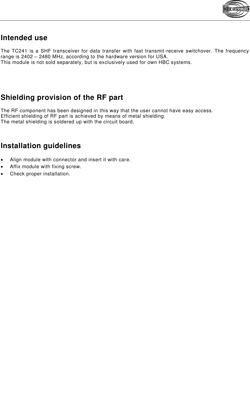    Pos: 6 /Technisch e Dokumentati on/Betriebsanl eitungen/Sonstig es/TC240 @ 7\ mod_132765 5574965_48.doc x @ 91463 @ 1 11 @ 1  Intended use  The TC241 is  a  SHF transceiver  for data  transfer with fast  transmit-receive  switchover.  The frequency range is 2402 – 2480 MHz, according to the hardware version for USA.  This module is not sold separately, but is exclusively used for own HBC systems.      Shielding provision of the RF part The RF component has been designed in this way that the user cannot have easy access. Efficient shielding of RF part is achieved by means of metal shielding. The metal shielding is soldered up with the circuit board.    Installation guidelines   Align module with connector and insert it with care.   Affix module with fixing screw.   Check proper installation.  