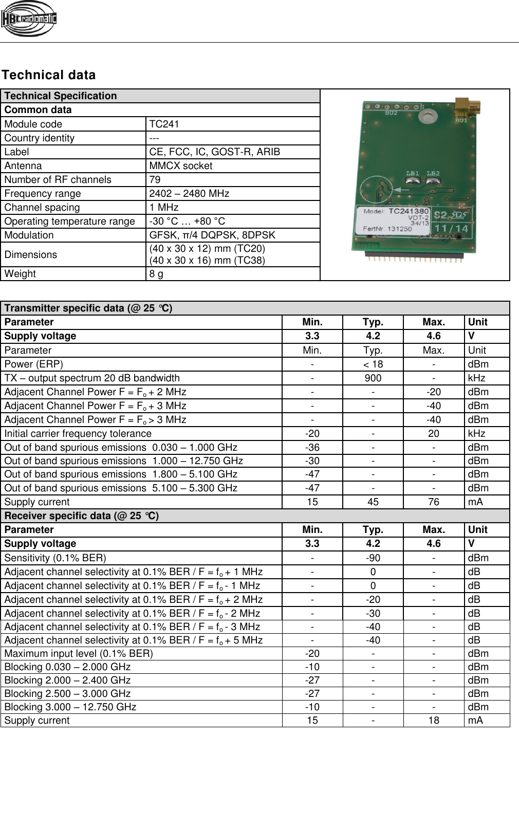   Technical data Technical Specification  Common data Module code TC241 Country identity --- Label CE, FCC, IC, GOST-R, ARIB Antenna MMCX socket Number of RF channels 79 Frequency range 2402 – 2480 MHz Channel spacing 1 MHz Operating temperature range -30 °C … +80 °C Modulation GFSK, π/4 DQPSK, 8DPSK Dimensions (40 x 30 x 12) mm (TC20) (40 x 30 x 16) mm (TC38) Weight 8 g   Transmitter specific data (@ 25 °C) Parameter Min. Typ. Max. Unit Supply voltage 3.3 4.2 4.6 V Parameter Min. Typ. Max. Unit Power (ERP) - &lt; 18 - dBm TX – output spectrum 20 dB bandwidth - 900 - kHz Adjacent Channel Power F = Fo + 2 MHz - - -20 dBm Adjacent Channel Power F = Fo + 3 MHz - - -40 dBm Adjacent Channel Power F = Fo &gt; 3 MHz - - -40 dBm Initial carrier frequency tolerance -20 - 20 kHz Out of band spurious emissions  0.030 – 1.000 GHz -36 - - dBm Out of band spurious emissions  1.000 – 12.750 GHz -30 - - dBm Out of band spurious emissions  1.800 – 5.100 GHz -47 - - dBm Out of band spurious emissions  5.100 – 5.300 GHz -47 - - dBm Supply current 15 45 76 mA Receiver specific data (@ 25 °C) Parameter Min. Typ. Max. Unit Supply voltage 3.3 4.2 4.6 V Sensitivity (0.1% BER) - -90 - dBm Adjacent channel selectivity at 0.1% BER / F = fo + 1 MHz - 0 - dB Adjacent channel selectivity at 0.1% BER / F = fo - 1 MHz - 0 - dB Adjacent channel selectivity at 0.1% BER / F = fo + 2 MHz - -20 - dB Adjacent channel selectivity at 0.1% BER / F = fo - 2 MHz - -30 - dB Adjacent channel selectivity at 0.1% BER / F = fo - 3 MHz - -40 - dB Adjacent channel selectivity at 0.1% BER / F = fo + 5 MHz - -40 - dB Maximum input level (0.1% BER) -20 - - dBm Blocking 0.030 – 2.000 GHz -10 - - dBm Blocking 2.000 – 2.400 GHz -27 - - dBm Blocking 2.500 – 3.000 GHz -27 - - dBm Blocking 3.000 – 12.750 GHz -10 - - dBm Supply current 15 - 18 mA  