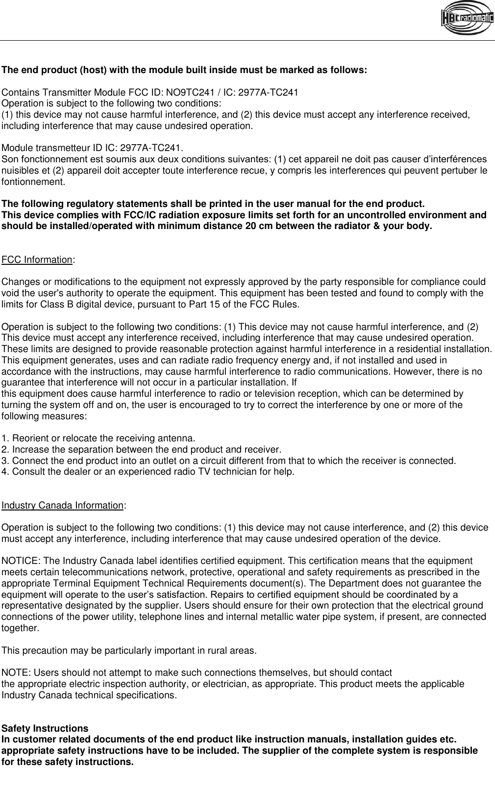   The end product (host) with the module built inside must be marked as follows:  Contains Transmitter Module FCC ID: NO9TC241 / IC: 2977A-TC241 Operation is subject to the following two conditions: (1) this device may not cause harmful interference, and (2) this device must accept any interference received, including interference that may cause undesired operation.  Module transmetteur ID IC: 2977A-TC241. Son fonctionnement est soumis aux deux conditions suivantes: (1) cet appareil ne doit pas causer d’interférences nuisibles et (2) appareil doit accepter toute interference recue, y compris les interferences qui peuvent pertuber le fontionnement.  The following regulatory statements shall be printed in the user manual for the end product. This device complies with FCC/IC radiation exposure limits set forth for an uncontrolled environment and should be installed/operated with minimum distance 20 cm between the radiator &amp; your body.   FCC Information:  Changes or modifications to the equipment not expressly approved by the party responsible for compliance could void the user&apos;s authority to operate the equipment. This equipment has been tested and found to comply with the limits for Class B digital device, pursuant to Part 15 of the FCC Rules.   Operation is subject to the following two conditions: (1) This device may not cause harmful interference, and (2) This device must accept any interference received, including interference that may cause undesired operation. These limits are designed to provide reasonable protection against harmful interference in a residential installation. This equipment generates, uses and can radiate radio frequency energy and, if not installed and used in accordance with the instructions, may cause harmful interference to radio communications. However, there is no guarantee that interference will not occur in a particular installation. If this equipment does cause harmful interference to radio or television reception, which can be determined by turning the system off and on, the user is encouraged to try to correct the interference by one or more of the following measures:  1. Reorient or relocate the receiving antenna. 2. Increase the separation between the end product and receiver. 3. Connect the end product into an outlet on a circuit different from that to which the receiver is connected. 4. Consult the dealer or an experienced radio TV technician for help.   Industry Canada Information:  Operation is subject to the following two conditions: (1) this device may not cause interference, and (2) this device must accept any interference, including interference that may cause undesired operation of the device.  NOTICE: The Industry Canada label identifies certified equipment. This certification means that the equipment meets certain telecommunications network, protective, operational and safety requirements as prescribed in the appropriate Terminal Equipment Technical Requirements document(s). The Department does not guarantee the equipment will operate to the user’s satisfaction. Repairs to certified equipment should be coordinated by a representative designated by the supplier. Users should ensure for their own protection that the electrical ground connections of the power utility, telephone lines and internal metallic water pipe system, if present, are connected together.  This precaution may be particularly important in rural areas.  NOTE: Users should not attempt to make such connections themselves, but should contact the appropriate electric inspection authority, or electrician, as appropriate. This product meets the applicable Industry Canada technical specifications.   Safety Instructions In customer related documents of the end product like instruction manuals, installation guides etc. appropriate safety instructions have to be included. The supplier of the complete system is responsible for these safety instructions. === Ende der List e für Textmar ke Inhalt ===   