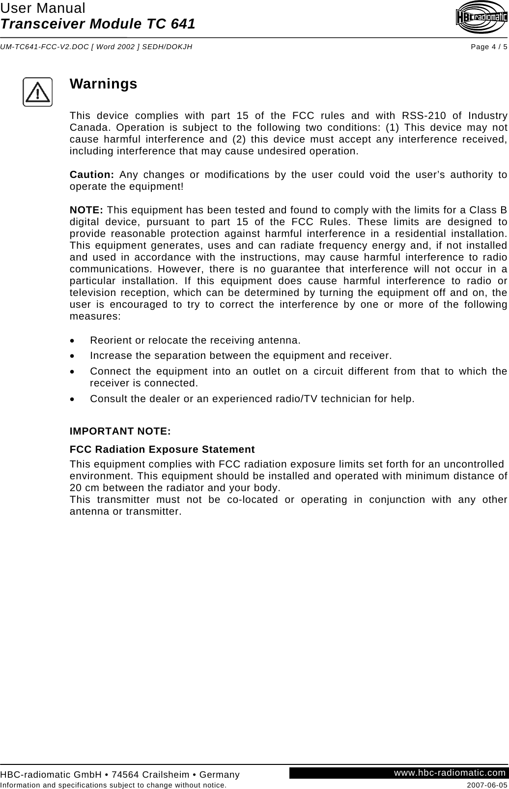 User Manual Transceiver Module TC 641  UM-TC641-FCC-V2.DOC [ Word 2002 ] SEDH/DOKJH Page 4 / 5  Warnings  This device complies with part 15 of the FCC rules and with RSS-210 of Industry Canada. Operation is subject to the following two conditions: (1) This device may not cause harmful interference and (2) this device must accept any interference received, including interference that may cause undesired operation.  Caution: Any changes or modifications by the user could void the user’s authority to operate the equipment!  NOTE: This equipment has been tested and found to comply with the limits for a Class B digital device, pursuant to part 15 of the FCC Rules. These limits are designed to provide reasonable protection against harmful interference in a residential installation. This equipment generates, uses and can radiate frequency energy and, if not installed and used in accordance with the instructions, may cause harmful interference to radio communications. However, there is no guarantee that interference will not occur in a particular installation. If this equipment does cause harmful interference to radio or television reception, which can be determined by turning the equipment off and on, the user is encouraged to try to correct the interference by one or more of the following measures:  •  Reorient or relocate the receiving antenna. •  Increase the separation between the equipment and receiver. •  Connect the equipment into an outlet on a circuit different from that to which the receiver is connected. •  Consult the dealer or an experienced radio/TV technician for help.  IMPORTANT NOTE:  FCC Radiation Exposure Statement This equipment complies with FCC radiation exposure limits set forth for an uncontrolled environment. This equipment should be installed and operated with minimum distance of 20 cm between the radiator and your body. This transmitter must not be co-located or operating in conjunction with any other antenna or transmitter.    www.hbc-radiomatic.comHBC-radiomatic GmbH • 74564 Crailsheim • Germany Information and specifications subject to change without notice.  2007-06-05 