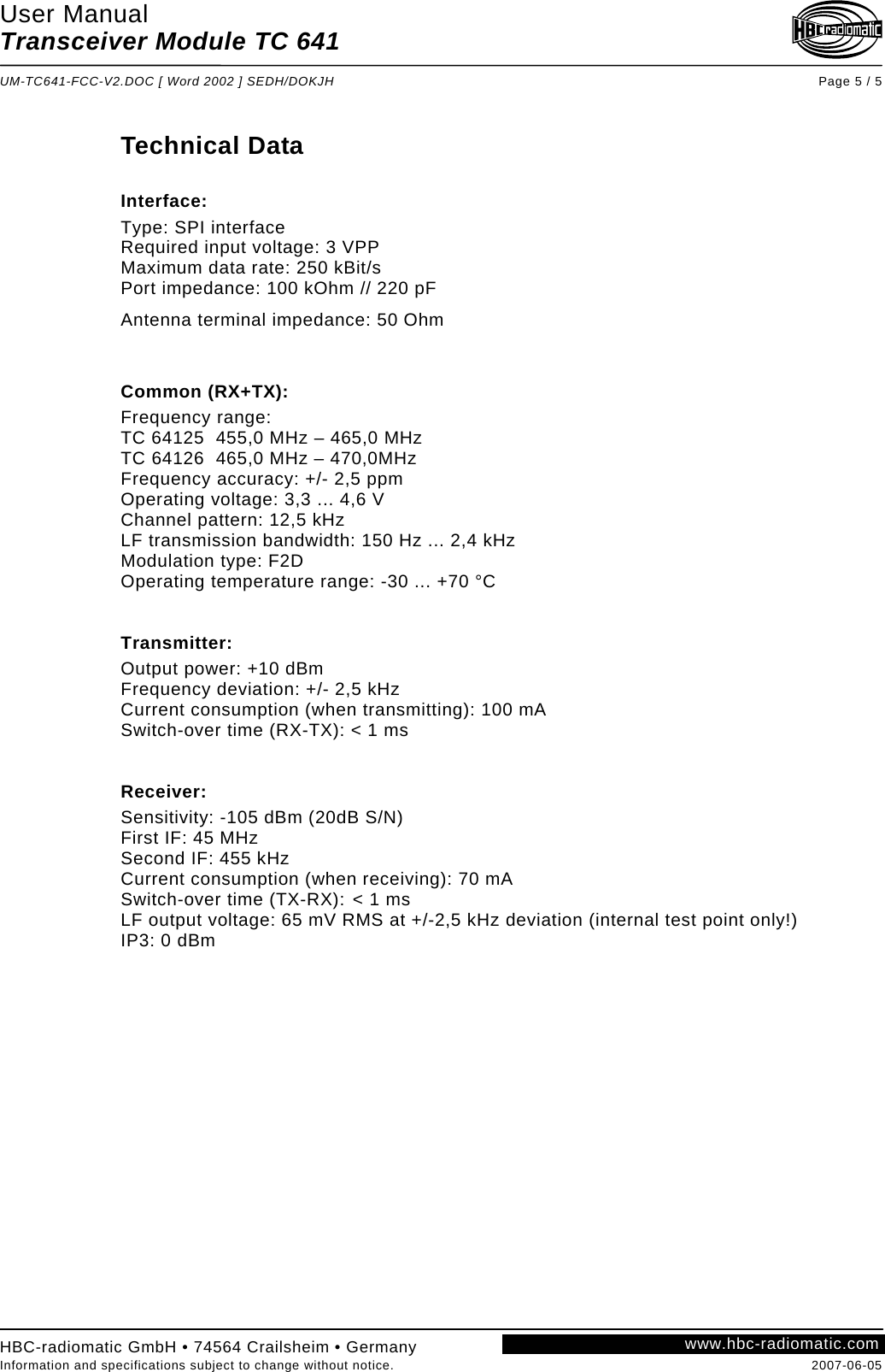 User Manual Transceiver Module TC 641  UM-TC641-FCC-V2.DOC [ Word 2002 ] SEDH/DOKJH Page 5 / 5  Technical Data   Interface: Type: SPI interface Required input voltage: 3 VPP Maximum data rate: 250 kBit/s Port impedance: 100 kOhm // 220 pF Antenna terminal impedance: 50 Ohm   Common (RX+TX): Frequency range:  TC 64125  455,0 MHz – 465,0 MHz TC 64126  465,0 MHz – 470,0MHz   Frequency accuracy: +/- 2,5 ppm Operating voltage: 3,3 ... 4,6 V Channel pattern: 12,5 kHz LF transmission bandwidth: 150 Hz ... 2,4 kHz Modulation type: F2D Operating temperature range: -30 ... +70 °C   Transmitter: Output power: +10 dBm Frequency deviation: +/- 2,5 kHz Current consumption (when transmitting): 100 mA Switch-over time (RX-TX): &lt; 1 ms   Receiver:  Sensitivity: -105 dBm (20dB S/N) First IF: 45 MHz Second IF: 455 kHz Current consumption (when receiving): 70 mA Switch-over time (TX-RX):  &lt; 1 ms LF output voltage: 65 mV RMS at +/-2,5 kHz deviation (internal test point only!) IP3: 0 dBm        www.hbc-radiomatic.comHBC-radiomatic GmbH • 74564 Crailsheim • Germany Information and specifications subject to change without notice.  2007-06-05 