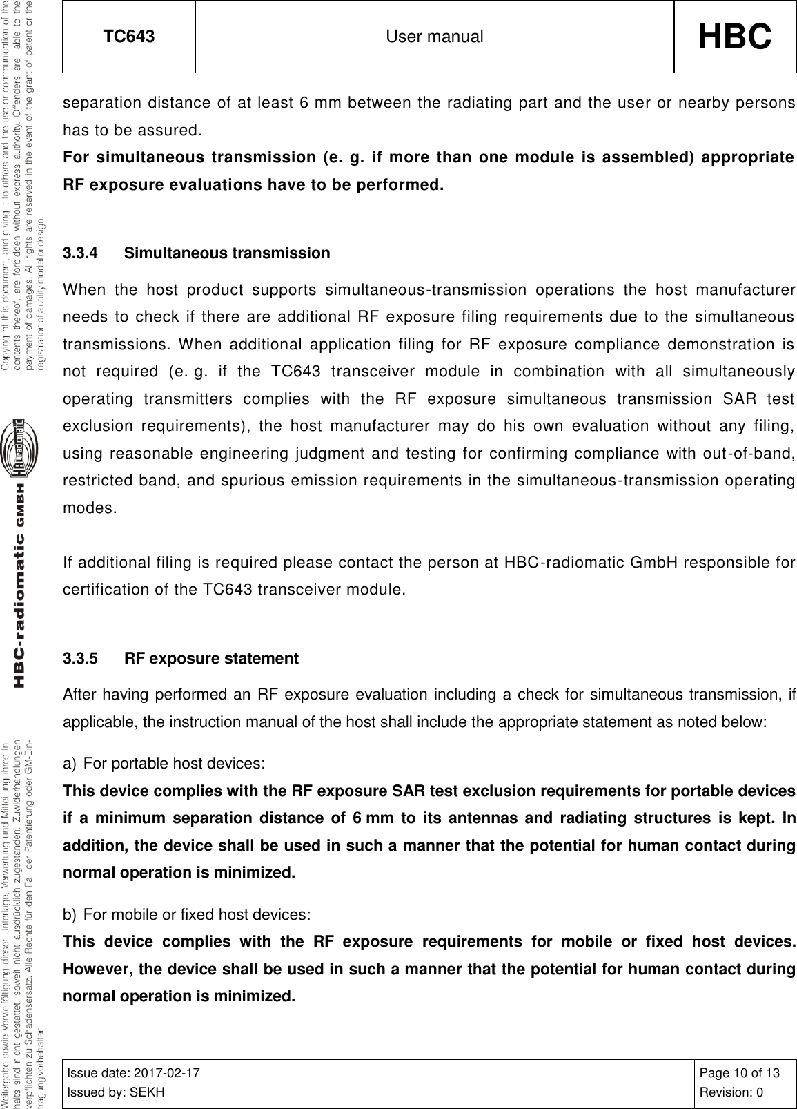 TC643 User manual HBC  Issue date: 2017-02-17 Issued by: SEKH Page 10 of 13 Revision: 0  separation distance of at least 6 mm between the radiating part and the user or nearby persons has to be assured. For simultaneous transmission (e. g. if more than one module is assembled) appropriate RF exposure evaluations have to be performed.  3.3.4  Simultaneous transmission When  the  host  product  supports  simultaneous-transmission  operations  the  host  manufacturer needs to check if there are additional RF exposure filing requirements due to the simultaneous transmissions.  When  additional  application  filing  for  RF  exposure  compliance  demonstration  is not  required  (e. g.  if  the  TC643  transceiver  module  in  combination  with  all  simultaneously operating  transmitters  complies  with  the  RF  exposure  simultaneous  transmission  SAR  test exclusion  requirements),  the  host  manufacturer  may  do  his  own  evaluation  without  any  filing, using reasonable engineering judgment and testing for confirming compliance with out-of-band, restricted band, and spurious emission requirements in the simultaneous-transmission operating modes.  If additional filing is required please contact the person at HBC-radiomatic GmbH responsible for certification of the TC643 transceiver module.  3.3.5  RF exposure statement After having performed an RF exposure evaluation including a check for simultaneous transmission, if applicable, the instruction manual of the host shall include the appropriate statement as noted below: a) For portable host devices: This device complies with the RF exposure SAR test exclusion requirements for portable devices if  a  minimum  separation distance  of  6 mm  to  its  antennas and radiating structures  is  kept. In addition, the device shall be used in such a manner that the potential for human contact during normal operation is minimized. b) For mobile or fixed host devices: This  device  complies  with  the  RF  exposure  requirements  for  mobile  or  fixed  host  devices. However, the device shall be used in such a manner that the potential for human contact during normal operation is minimized. 