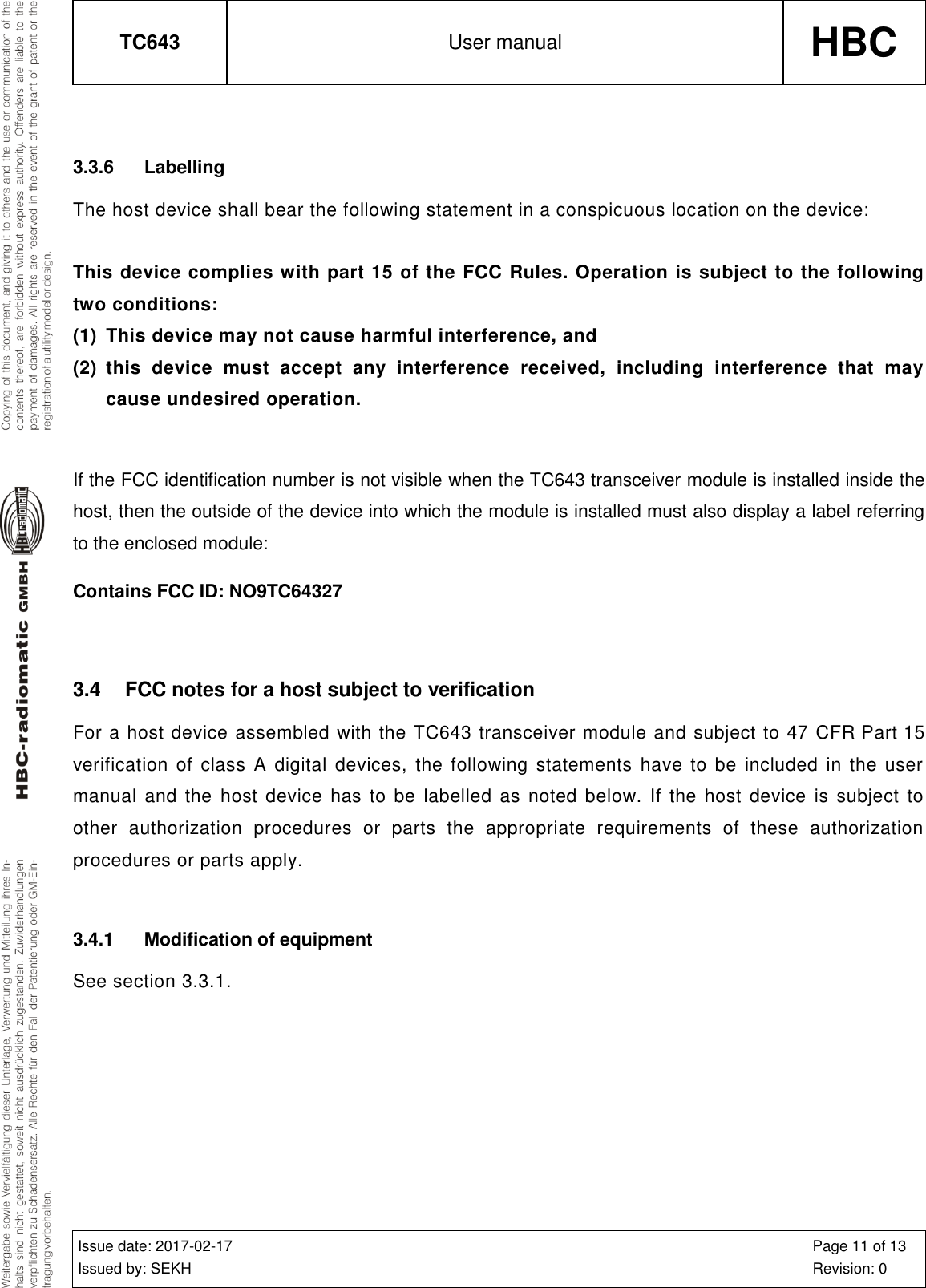 TC643 User manual HBC  Issue date: 2017-02-17 Issued by: SEKH Page 11 of 13 Revision: 0   3.3.6  Labelling The host device shall bear the following statement in a conspicuous location on the device:   This device complies with part 15 of the FCC Rules. Operation is subject to the following two conditions: (1)  This device may not cause harmful interference, and (2)  this  device  must  accept  any  interference  received,  including  interference  that  may cause undesired operation.  If the FCC identification number is not visible when the TC643 transceiver module is installed inside the host, then the outside of the device into which the module is installed must also display a label referring to the enclosed module: Contains FCC ID: NO9TC64327  3.4  FCC notes for a host subject to verification For a host device assembled with the TC643 transceiver module and subject to 47 CFR Part 15 verification  of  class A digital  devices,  the following statements have to  be  included  in the user manual and  the  host device has  to be  labelled  as noted  below. If the  host device  is  subject  to other  authorization  procedures  or  parts  the  appropriate  requirements  of  these  authorization procedures or parts apply.  3.4.1  Modification of equipment See section 3.3.1.  