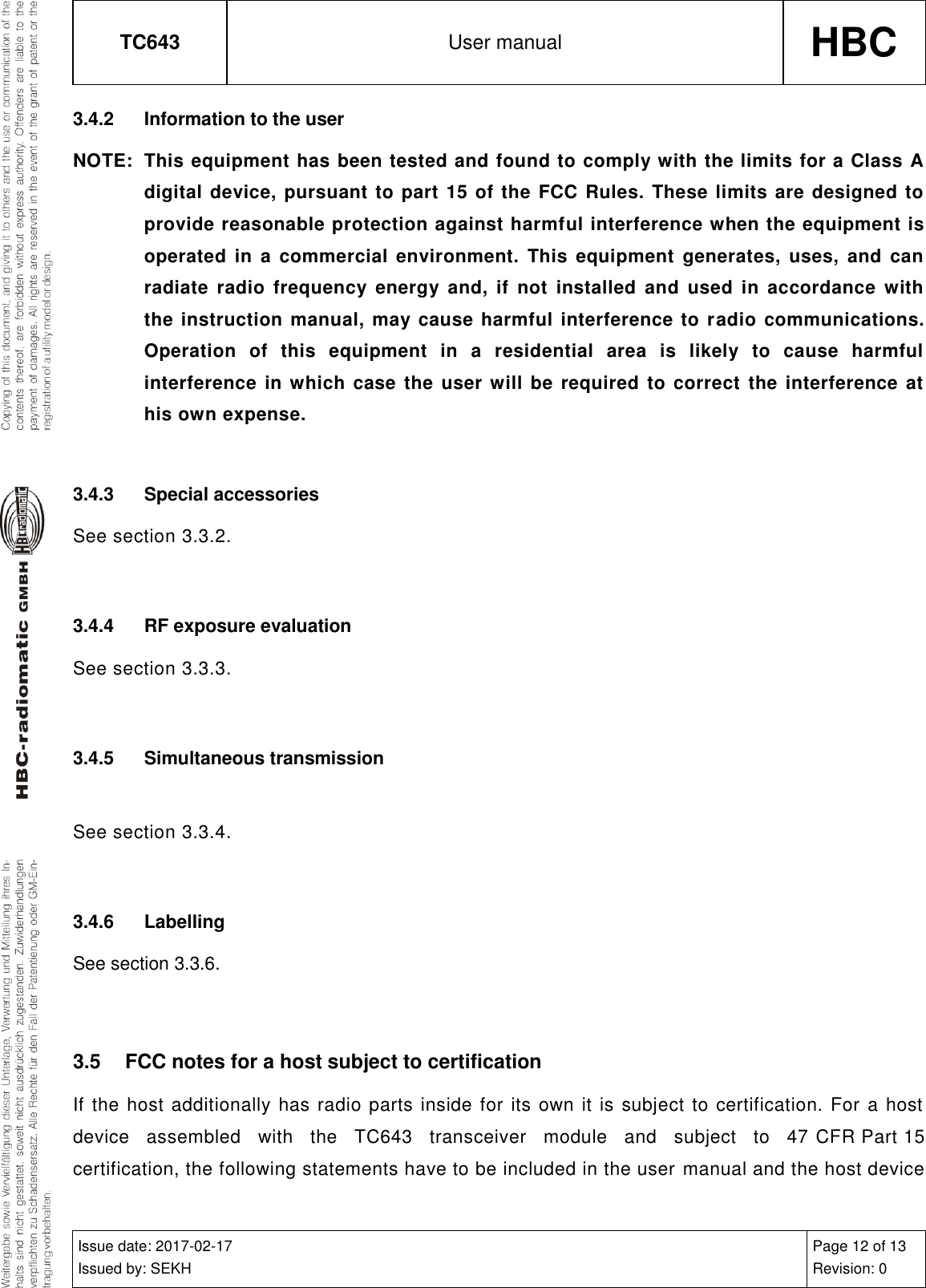 TC643 User manual HBC  Issue date: 2017-02-17 Issued by: SEKH Page 12 of 13 Revision: 0  3.4.2  Information to the user NOTE:  This equipment has been tested and found to comply with the limits for a Class A digital device, pursuant to part 15 of the FCC Rules. These limits are designed to provide reasonable protection against harmful interference when the equipment is operated in  a  commercial environment.  This equipment  generates, uses,  and  can radiate  radio  frequency  energy  and,  if  not  installed  and  used  in  accordance  with the instruction manual, may cause harmful interference to radio communications. Operation  of  this  equipment  in  a  residential  area  is  likely  to  cause  harmful interference in which case the user will be  required to  correct  the interference  at his own expense.  3.4.3  Special accessories See section 3.3.2.  3.4.4  RF exposure evaluation See section 3.3.3.  3.4.5  Simultaneous transmission  See section 3.3.4.  3.4.6  Labelling See section 3.3.6.  3.5  FCC notes for a host subject to certification If the host additionally has radio parts inside for its own  it is subject to certification. For a host device  assembled  with  the  TC643  transceiver  module  and  subject  to  47 CFR Part 15 certification, the following statements have to be included in the user manual and the host device 