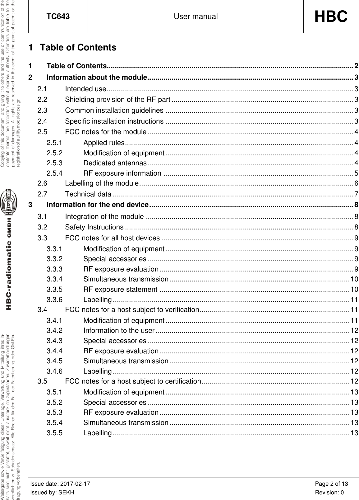 TC643 User manual HBC  Issue date: 2017-02-17 Issued by: SEKH Page 2 of 13 Revision: 0  1  Table of Contents 1 Table of Contents.......................................................................................................................... 2 2 Information about the module...................................................................................................... 3 2.1 Intended use .......................................................................................................................... 3 2.2 Shielding provision of the RF part .......................................................................................... 3 2.3 Common installation guidelines ............................................................................................. 3 2.4 Specific installation instructions ............................................................................................. 3 2.5 FCC notes for the module ...................................................................................................... 4 2.5.1 Applied rules ................................................................................................................. 4 2.5.2 Modification of equipment ............................................................................................. 4 2.5.3 Dedicated antennas ...................................................................................................... 4 2.5.4 RF exposure information .............................................................................................. 5 2.6 Labelling of the module .......................................................................................................... 6 2.7 Technical data ....................................................................................................................... 7 3 Information for the end device ..................................................................................................... 8 3.1 Integration of the module ....................................................................................................... 8 3.2 Safety Instructions ................................................................................................................. 8 3.3 FCC notes for all host devices ............................................................................................... 9 3.3.1 Modification of equipment ............................................................................................. 9 3.3.2 Special accessories ...................................................................................................... 9 3.3.3 RF exposure evaluation ................................................................................................ 9 3.3.4 Simultaneous transmission ......................................................................................... 10 3.3.5 RF exposure statement .............................................................................................. 10 3.3.6 Labelling ..................................................................................................................... 11 3.4 FCC notes for a host subject to verification .......................................................................... 11 3.4.1 Modification of equipment ........................................................................................... 11 3.4.2 Information to the user ................................................................................................ 12 3.4.3 Special accessories .................................................................................................... 12 3.4.4 RF exposure evaluation .............................................................................................. 12 3.4.5 Simultaneous transmission ......................................................................................... 12 3.4.6 Labelling ..................................................................................................................... 12 3.5 FCC notes for a host subject to certification ......................................................................... 12 3.5.1 Modification of equipment ........................................................................................... 13 3.5.2 Special accessories .................................................................................................... 13 3.5.3 RF exposure evaluation .............................................................................................. 13 3.5.4 Simultaneous transmission ......................................................................................... 13 3.5.5 Labelling ..................................................................................................................... 13   