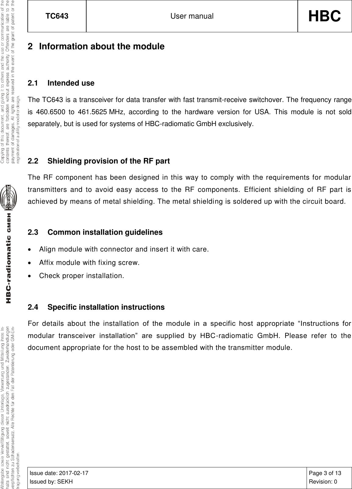 TC643 User manual HBC  Issue date: 2017-02-17 Issued by: SEKH Page 3 of 13 Revision: 0  2  Information about the module  2.1  Intended use The TC643 is a transceiver for data transfer with fast transmit-receive switchover. The frequency range is  460.6500  to  461.5625 MHz,  according  to  the  hardware  version  for  USA.  This  module  is  not  sold separately, but is used for systems of HBC-radiomatic GmbH exclusively.  2.2  Shielding provision of the RF part The RF component has been designed in this way to comply with the requirements for modular transmitters  and  to  avoid  easy  access  to  the  RF  components.  Efficient  shielding  of  RF  part  is achieved by means of metal shielding. The metal shielding is soldered up with the circuit board.  2.3  Common installation guidelines   Align module with connector and insert it with care.   Affix module with fixing screw.   Check proper installation.  2.4  Specific installation instructions For  details  about  the  installation  of  the  module  in  a  specific  host  appropriate  “Instructions  for modular  transceiver  installation”  are  supplied  by  HBC-radiomatic  GmbH.  Please  refer  to  the document appropriate for the host to be assembled with the transmitter module.     