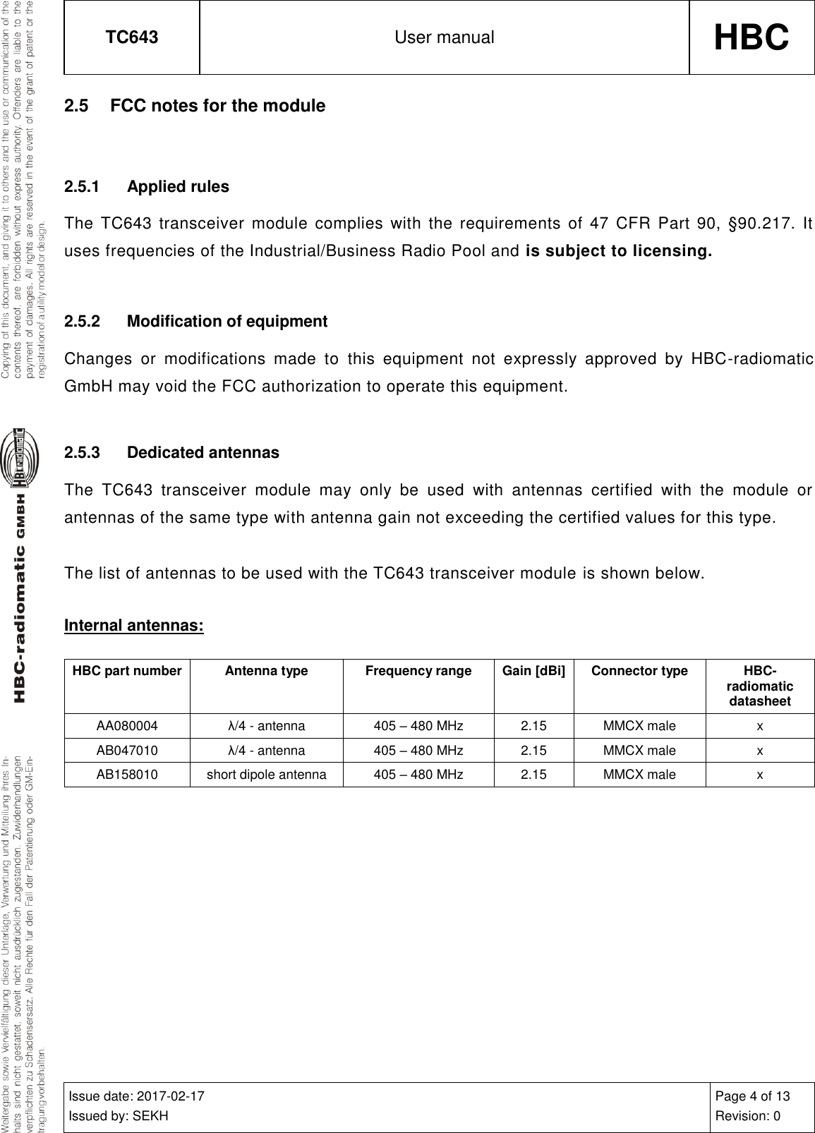 TC643 User manual HBC  Issue date: 2017-02-17 Issued by: SEKH Page 4 of 13 Revision: 0  2.5  FCC notes for the module  2.5.1  Applied rules The  TC643 transceiver  module  complies  with  the  requirements  of 47 CFR Part  90, §90.217.  It uses frequencies of the Industrial/Business Radio Pool and is subject to licensing.  2.5.2  Modification of equipment Changes  or  modifications  made  to  this  equipment  not  expressly  approved  by  HBC-radiomatic GmbH may void the FCC authorization to operate this equipment.  2.5.3  Dedicated antennas The  TC643  transceiver  module  may  only  be  used  with  antennas  certified  with  the  module  or antennas of the same type with antenna gain not exceeding the certified values for this type.  The list of antennas to be used with the TC643 transceiver module is shown below.  Internal antennas: HBC part number Antenna type Frequency range Gain [dBi] Connector type HBC-radiomatic datasheet AA080004 λ/4 - antenna 405 – 480 MHz 2.15 MMCX male x AB047010 λ/4 - antenna 405 – 480 MHz 2.15 MMCX male x AB158010 short dipole antenna 405 – 480 MHz 2.15 MMCX male x   