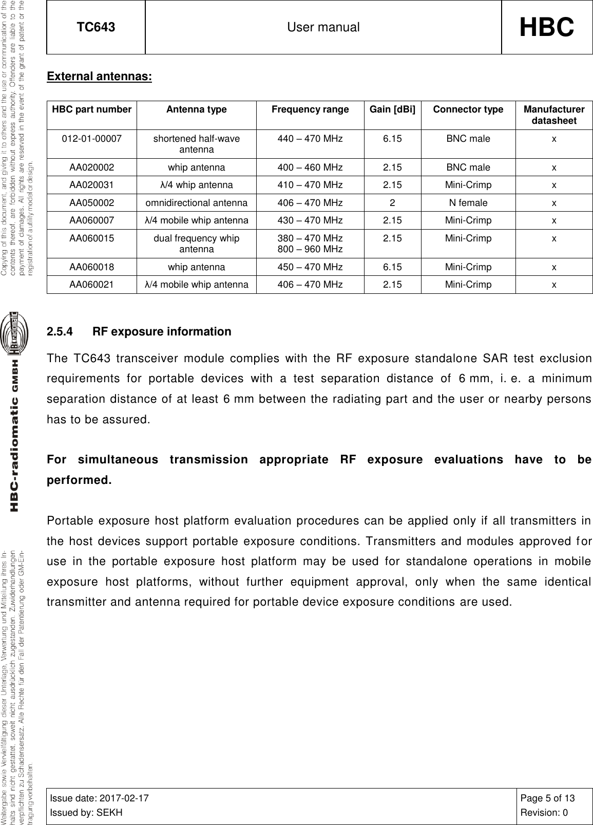 TC643 User manual HBC  Issue date: 2017-02-17 Issued by: SEKH Page 5 of 13 Revision: 0  External antennas: HBC part number Antenna type Frequency range Gain [dBi] Connector type Manufacturer datasheet 012-01-00007 shortened half-wave antenna 440 – 470 MHz 6.15 BNC male x AA020002 whip antenna 400 – 460 MHz 2.15 BNC male x AA020031 λ/4 whip antenna 410 – 470 MHz 2.15 Mini-Crimp x AA050002 omnidirectional antenna 406 – 470 MHz 2 N female x AA060007 λ/4 mobile whip antenna 430 – 470 MHz 2.15 Mini-Crimp x AA060015 dual frequency whip antenna 380 – 470 MHz 800 – 960 MHz 2.15 Mini-Crimp x AA060018 whip antenna 450 – 470 MHz 6.15 Mini-Crimp x AA060021 λ/4 mobile whip antenna 406 – 470 MHz 2.15 Mini-Crimp x  2.5.4  RF exposure information The  TC643  transceiver  module  complies  with  the  RF  exposure  standalone  SAR  test  exclusion requirements  for  portable  devices  with  a  test  separation  distance  of  6 mm,  i. e.  a  minimum separation distance of at least 6 mm between the radiating part and the user or nearby persons has to be assured.   For  simultaneous  transmission  appropriate  RF  exposure  evaluations  have  to  be performed.   Portable exposure host platform evaluation procedures can be applied only if all transmitters in the host  devices support portable exposure conditions. Transmitters and  modules approved f or use  in  the  portable  exposure  host  platform  may  be  used  for  standalone  operations  in  mobile exposure  host  platforms,  without  further  equipment  approval,  only  when  the  same  identical transmitter and antenna required for portable device exposure conditions are used.    