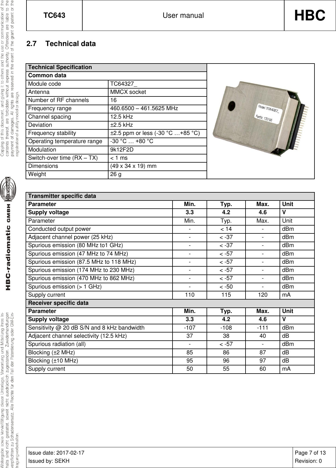 TC643 User manual HBC  Issue date: 2017-02-17 Issued by: SEKH Page 7 of 13 Revision: 0  2.7  Technical data  Technical Specification  Common data Module code TC64327_ Antenna MMCX socket Number of RF channels 16 Frequency range 460.6500 – 461.5625 MHz Channel spacing 12.5 kHz Deviation ±2.5 kHz Frequency stability ±2.5 ppm or less (-30 °C …+85 °C) Operating temperature range -30 °C … +80 °C Modulation 9k12F2D Switch-over time (RX – TX) &lt; 1 ms Dimensions (49 x 34 x 19) mm Weight 26 g   Transmitter specific data Parameter Min. Typ. Max. Unit Supply voltage 3.3 4.2 4.6 V Parameter Min. Typ. Max. Unit Conducted output power - &lt; 14 - dBm Adjacent channel power (25 kHz) - &lt; -37 - dBm Spurious emission (80 MHz to1 GHz) - &lt; -37 - dBm Spurious emission (47 MHz to 74 MHz) - &lt; -57 - dBm Spurious emission (87.5 MHz to 118 MHz) - &lt; -57 - dBm Spurious emission (174 MHz to 230 MHz) - &lt; -57 - dBm Spurious emission (470 MHz to 862 MHz) - &lt; -57 - dBm Spurious emission (&gt; 1 GHz) - &lt; -50 - dBm Supply current 110 115 120 mA Receiver specific data Parameter Min. Typ. Max. Unit Supply voltage 3.3 4.2 4.6 V Sensitivity @ 20 dB S/N and 8 kHz bandwidth -107 -108 -111 dBm Adjacent channel selectivity (12.5 kHz) 37 38 40 dB Spurious radiation (all) - &lt; -57 - dBm Blocking (±2 MHz) 85 86 87 dB Blocking (±10 MHz) 95 96 97 dB Supply current 50 55 60 mA    