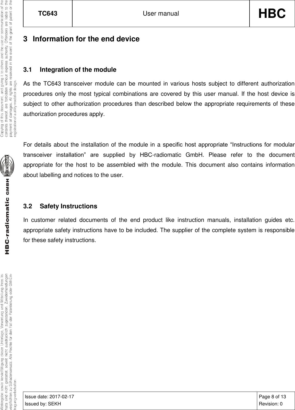 TC643 User manual HBC  Issue date: 2017-02-17 Issued by: SEKH Page 8 of 13 Revision: 0  3  Information for the end device  3.1  Integration of the module As  the  TC643 transceiver  module  can  be  mounted  in  various  hosts  subject  to  different  authorization procedures only the most typical combinations are covered by this user manual. If the host device  is subject to other authorization procedures than described below the appropriate requirements of these authorization procedures apply.  For details about the installation of the module in a specific host appropriate  “Instructions for  modular transceiver  installation”  are  supplied  by  HBC-radiomatic  GmbH.  Please  refer  to  the  document appropriate  for  the  host  to  be  assembled  with  the  module.  This  document  also  contains  information about labelling and notices to the user.  3.2  Safety Instructions In  customer  related  documents  of  the  end  product  like  instruction  manuals,  installation  guides  etc. appropriate safety instructions have to be included. The supplier of the complete system is responsible for these safety instructions.   