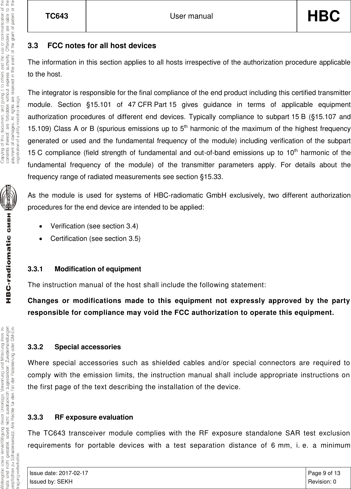 TC643 User manual HBC  Issue date: 2017-02-17 Issued by: SEKH Page 9 of 13 Revision: 0  3.3  FCC notes for all host devices The information in this section applies to all hosts irrespective of the authorization procedure applicable to the host. The integrator is responsible for the final compliance of the end product including this certified transmitter module.  Section  §15.101  of  47 CFR Part 15  gives  guidance  in  terms  of  applicable  equipment authorization procedures  of  different end  devices. Typically compliance  to  subpart 15 B  (§15.107 and 15.109) Class A or B (spurious emissions up to 5th harmonic of the maximum of the highest frequency generated or used and the fundamental frequency  of the module) including verification of the subpart 15 C compliance (field strength of fundamental and out-of-band emissions up to  10th harmonic of  the fundamental  frequency  of  the  module)  of  the  transmitter  parameters  apply.  For  details  about  the frequency range of radiated measurements see section §15.33. As  the  module  is  used  for  systems  of  HBC-radiomatic  GmbH  exclusively,  two  different  authorization procedures for the end device are intended to be applied:   Verification (see section 3.4)   Certification (see section 3.5)  3.3.1  Modification of equipment The instruction manual of the host shall include the following statement: Changes  or  modifications  made  to  this  equipment  not  expressly  approved  by  the  party responsible for compliance may void the FCC authorization to operate this equipment.  3.3.2  Special accessories Where  special  accessories  such  as  shielded  cables  and/or  special  connectors  are  required  to comply with the emission limits, the instruction manual shall include appropriate instructions on the first page of the text describing the installation of the device.  3.3.3  RF exposure evaluation The  TC643  transceiver  module  complies  with  the  RF  exposure  standalone  SAR  test  exclusion requirements  for  portable  devices  with  a  test  separation  distance  of  6 mm,  i. e.  a  minimum 