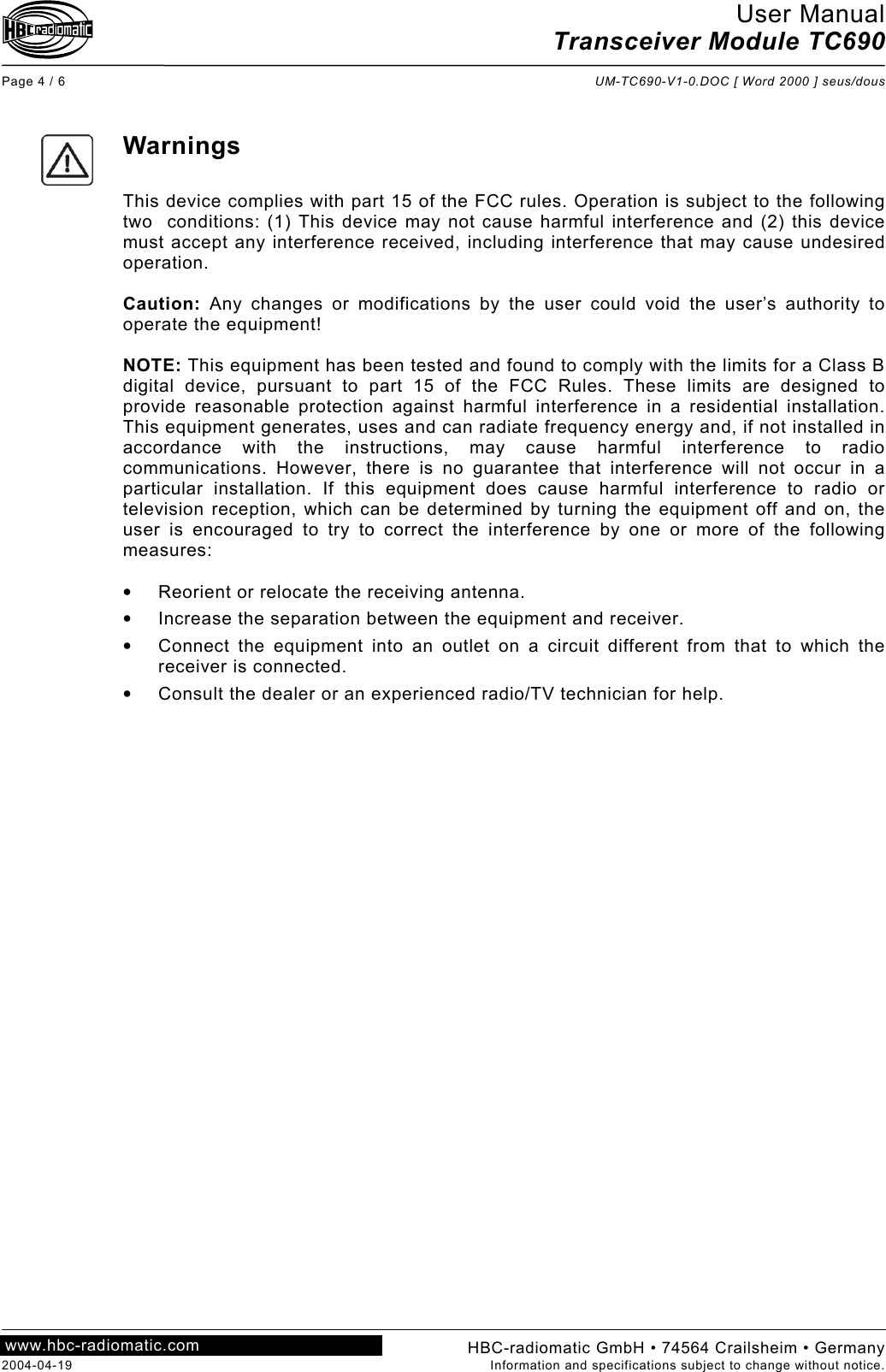 User Manual Transceiver Module TC690  Page 4 / 6  UM-TC690-V1-0.DOC [ Word 2000 ] seus/dous  HBC-radiomatic GmbH • 74564 Crailsheim • Germany 2004-04-19  Information and specifications subject to change without notice. www.hbc-radiomatic.com      Warnings  This device complies with part 15 of the FCC rules. Operation is subject to the following two  conditions: (1) This device may not cause harmful interference and (2) this device must accept any interference received, including interference that may cause undesired operation.  Caution: Any changes or modifications by the user could void the user’s authority to operate the equipment!  NOTE: This equipment has been tested and found to comply with the limits for a Class B digital device, pursuant to part 15 of the FCC Rules. These limits are designed to provide reasonable protection against harmful interference in a residential installation. This equipment generates, uses and can radiate frequency energy and, if not installed in accordance with the instructions, may cause harmful interference to radio communications. However, there is no guarantee that interference will not occur in a particular installation. If this equipment does cause harmful interference to radio or television reception, which can be determined by turning the equipment off and on, the user is encouraged to try to correct the interference by one or more of the following measures:  •  Reorient or relocate the receiving antenna. •  Increase the separation between the equipment and receiver. •  Connect the equipment into an outlet on a circuit different from that to which the receiver is connected. •  Consult the dealer or an experienced radio/TV technician for help.  