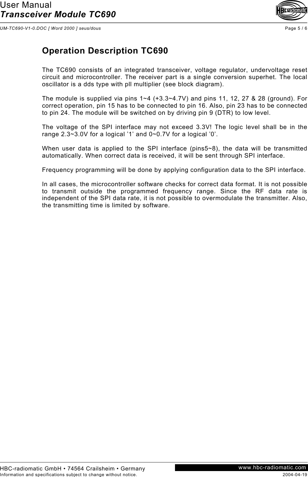 User Manual Transceiver Module TC690  UM-TC690-V1-0.DOC [ Word 2000 ] seus/dous Page 5 / 6 HBC-radiomatic GmbH • 74564 Crailsheim • Germany Information and specifications subject to change without notice.  2004-04-19 www.hbc-radiomatic.com Operation Description TC690  The TC690 consists of an integrated transceiver, voltage regulator, undervoltage reset circuit and microcontroller. The receiver part is a single conversion superhet. The local oscillator is a dds type with pll multiplier (see block diagram).  The module is supplied via pins 1~4 (+3.3~4.7V) and pins 11, 12, 27 &amp; 28 (ground). For correct operation, pin 15 has to be connected to pin 16. Also, pin 23 has to be connected to pin 24. The module will be switched on by driving pin 9 (DTR) to low level.  The voltage of the SPI interface may not exceed 3.3V! The logic level shall be in the range 2.3~3.0V for a logical ’1’ and 0~0.7V for a logical ’0’.  When user data is applied to the SPI interface (pins5~8), the data will be transmitted automatically. When correct data is received, it will be sent through SPI interface.  Frequency programming will be done by applying configuration data to the SPI interface.  In all cases, the microcontroller software checks for correct data format. It is not possible to transmit outside the programmed frequency range. Since the RF data rate is independent of the SPI data rate, it is not possible to overmodulate the transmitter. Also, the transmitting time is limited by software.   
