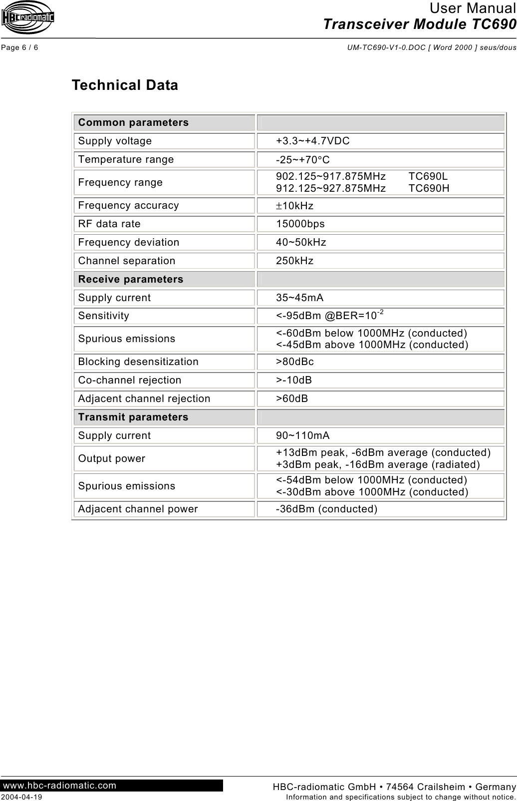 User Manual Transceiver Module TC690  Page 6 / 6  UM-TC690-V1-0.DOC [ Word 2000 ] seus/dous  HBC-radiomatic GmbH • 74564 Crailsheim • Germany 2004-04-19  Information and specifications subject to change without notice. www.hbc-radiomatic.com  Technical Data  Common parameters   Supply voltage  +3.3~+4.7VDC Temperature range  -25~+70°C Frequency range  902.125~917.875MHz TC690L 912.125~927.875MHz TC690H Frequency accuracy  ±10kHz RF data rate  15000bps Frequency deviation  40~50kHz Channel separation  250kHz Receive parameters   Supply current  35~45mA Sensitivity &lt;-95dBm @BER=10-2 Spurious emissions  &lt;-60dBm below 1000MHz (conducted) &lt;-45dBm above 1000MHz (conducted) Blocking desensitization  &gt;80dBc Co-channel rejection  &gt;-10dB Adjacent channel rejection  &gt;60dB Transmit parameters   Supply current  90~110mA Output power  +13dBm peak, -6dBm average (conducted) +3dBm peak, -16dBm average (radiated) Spurious emissions  &lt;-54dBm below 1000MHz (conducted) &lt;-30dBm above 1000MHz (conducted) Adjacent channel power  -36dBm (conducted)   