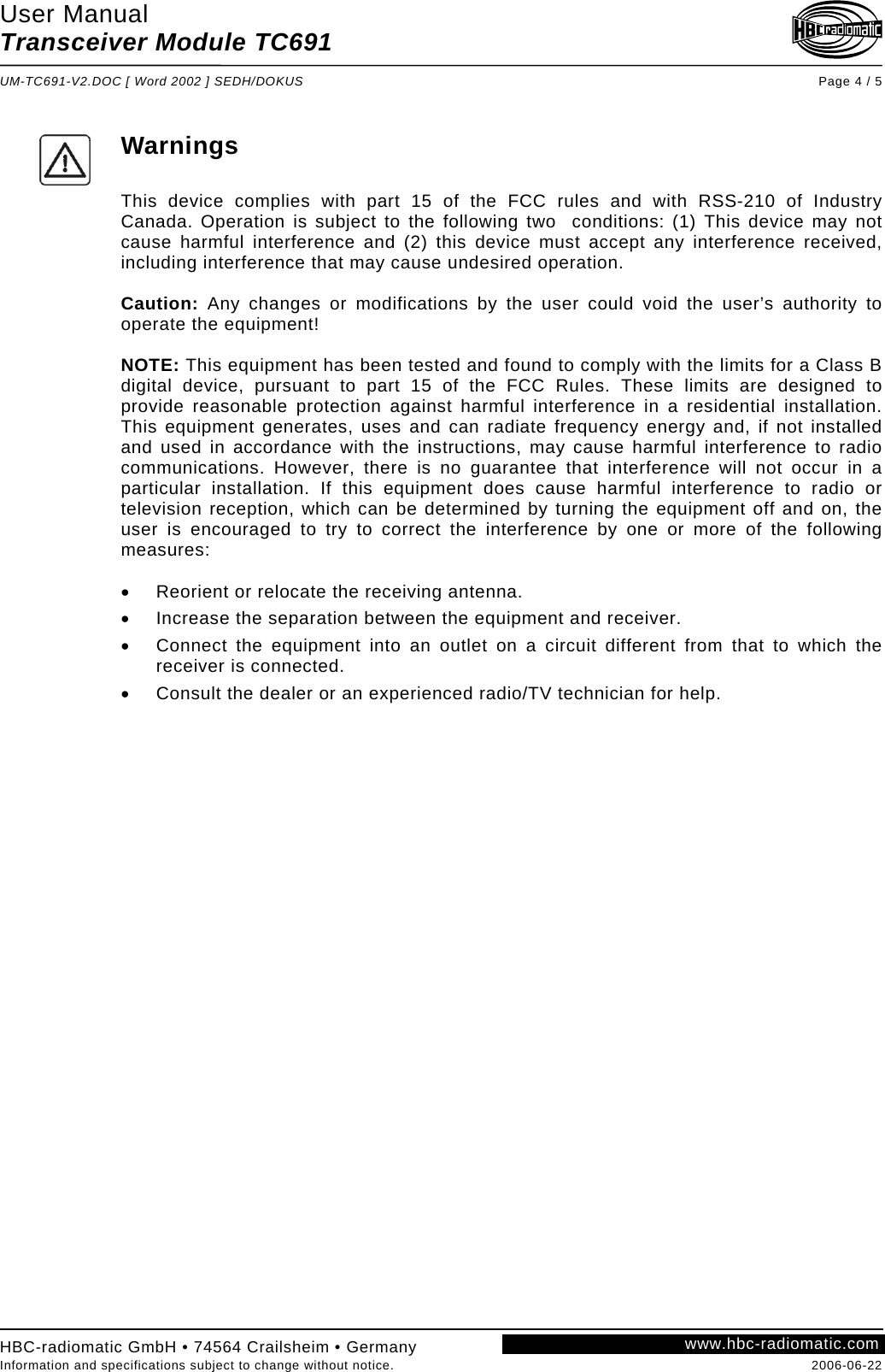 User Manual Transceiver Module TC691  UM-TC691-V2.DOC [ Word 2002 ] SEDH/DOKUS Page 4 / 5 HBC-radiomatic GmbH • 74564 Crailsheim • Germany Information and specifications subject to change without notice.  2006-06-22 www.hbc-radiomatic.com Warnings  This device complies with part 15 of the FCC rules and with RSS-210 of Industry Canada. Operation is subject to the following two  conditions: (1) This device may not cause harmful interference and (2) this device must accept any interference received, including interference that may cause undesired operation.  Caution: Any changes or modifications by the user could void the user’s authority to operate the equipment!  NOTE: This equipment has been tested and found to comply with the limits for a Class B digital device, pursuant to part 15 of the FCC Rules. These limits are designed to provide reasonable protection against harmful interference in a residential installation. This equipment generates, uses and can radiate frequency energy and, if not installed and used in accordance with the instructions, may cause harmful interference to radio communications. However, there is no guarantee that interference will not occur in a particular installation. If this equipment does cause harmful interference to radio or television reception, which can be determined by turning the equipment off and on, the user is encouraged to try to correct the interference by one or more of the following measures:  •  Reorient or relocate the receiving antenna. •  Increase the separation between the equipment and receiver. •  Connect the equipment into an outlet on a circuit different from that to which the receiver is connected. •  Consult the dealer or an experienced radio/TV technician for help.  