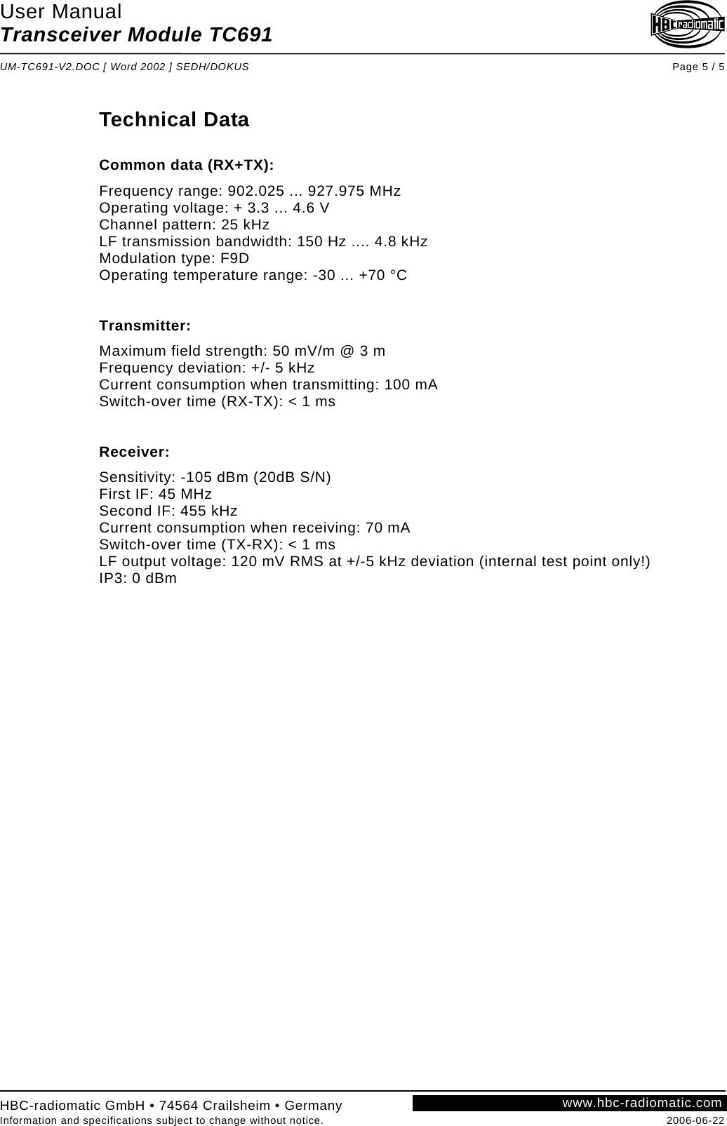 User Manual Transceiver Module TC691  UM-TC691-V2.DOC [ Word 2002 ] SEDH/DOKUS Page 5 / 5 HBC-radiomatic GmbH • 74564 Crailsheim • Germany Information and specifications subject to change without notice.  2006-06-22 www.hbc-radiomatic.com Technical Data  Common data (RX+TX): Frequency range: 902.025 ... 927.975 MHz Operating voltage: + 3.3 ... 4.6 V Channel pattern: 25 kHz LF transmission bandwidth: 150 Hz .... 4.8 kHz Modulation type: F9D Operating temperature range: -30 ... +70 °C   Transmitter: Maximum field strength: 50 mV/m @ 3 m Frequency deviation: +/- 5 kHz Current consumption when transmitting: 100 mA Switch-over time (RX-TX): &lt; 1 ms   Receiver: Sensitivity: -105 dBm (20dB S/N) First IF: 45 MHz Second IF: 455 kHz Current consumption when receiving: 70 mA Switch-over time (TX-RX): &lt; 1 ms LF output voltage: 120 mV RMS at +/-5 kHz deviation (internal test point only!) IP3: 0 dBm       