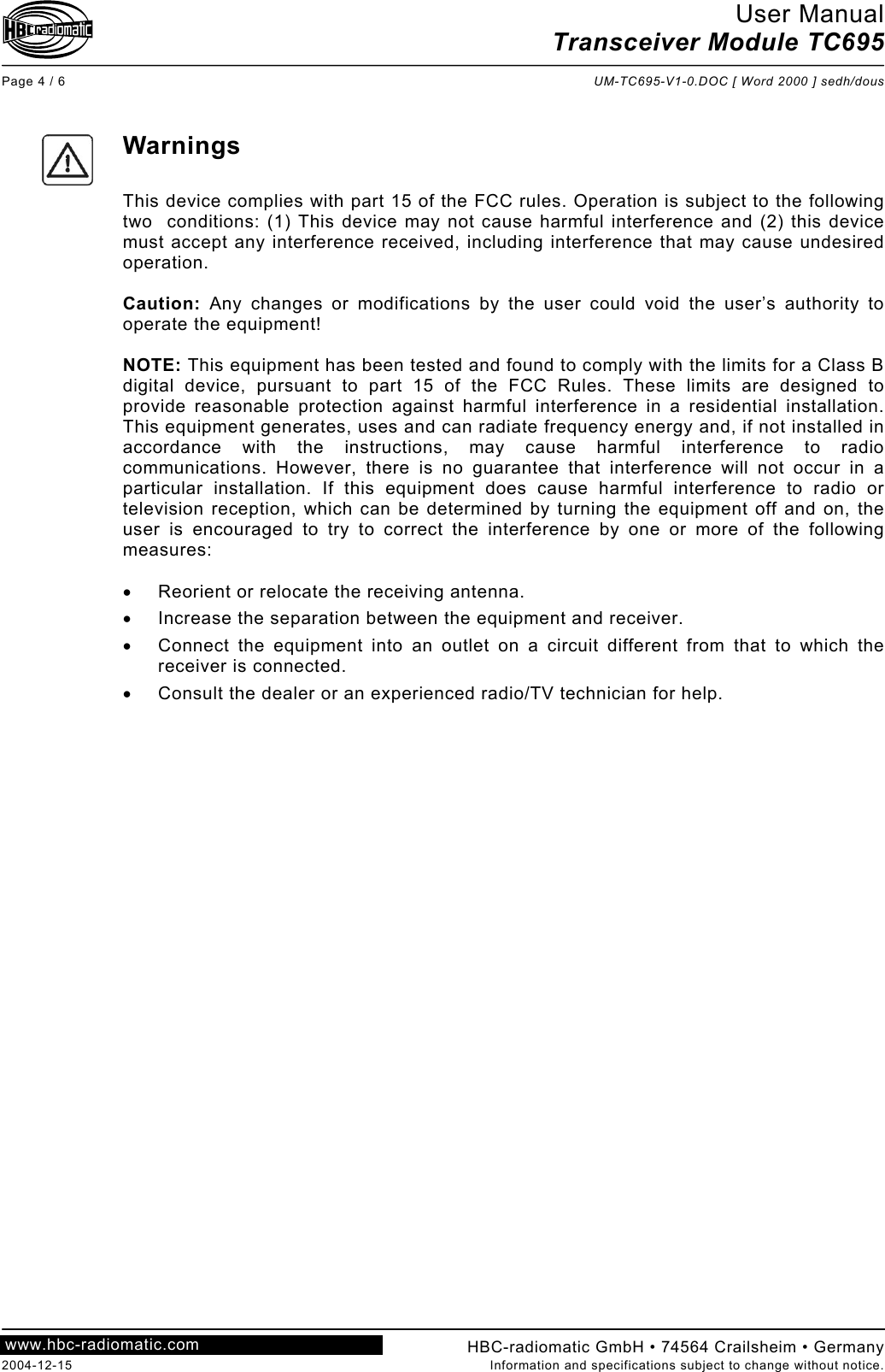 User Manual Transceiver Module TC695  Page 4 / 6  UM-TC695-V1-0.DOC [ Word 2000 ] sedh/dous  HBC-radiomatic GmbH • 74564 Crailsheim • Germany 2004-12-15  Information and specifications subject to change without notice. www.hbc-radiomatic.com      Warnings  This device complies with part 15 of the FCC rules. Operation is subject to the following two  conditions: (1) This device may not cause harmful interference and (2) this device must accept any interference received, including interference that may cause undesired operation.  Caution: Any changes or modifications by the user could void the user’s authority to operate the equipment!  NOTE: This equipment has been tested and found to comply with the limits for a Class B digital device, pursuant to part 15 of the FCC Rules. These limits are designed to provide reasonable protection against harmful interference in a residential installation. This equipment generates, uses and can radiate frequency energy and, if not installed in accordance with the instructions, may cause harmful interference to radio communications. However, there is no guarantee that interference will not occur in a particular installation. If this equipment does cause harmful interference to radio or television reception, which can be determined by turning the equipment off and on, the user is encouraged to try to correct the interference by one or more of the following measures:  •  Reorient or relocate the receiving antenna. •  Increase the separation between the equipment and receiver. •  Connect the equipment into an outlet on a circuit different from that to which the receiver is connected. •  Consult the dealer or an experienced radio/TV technician for help.  