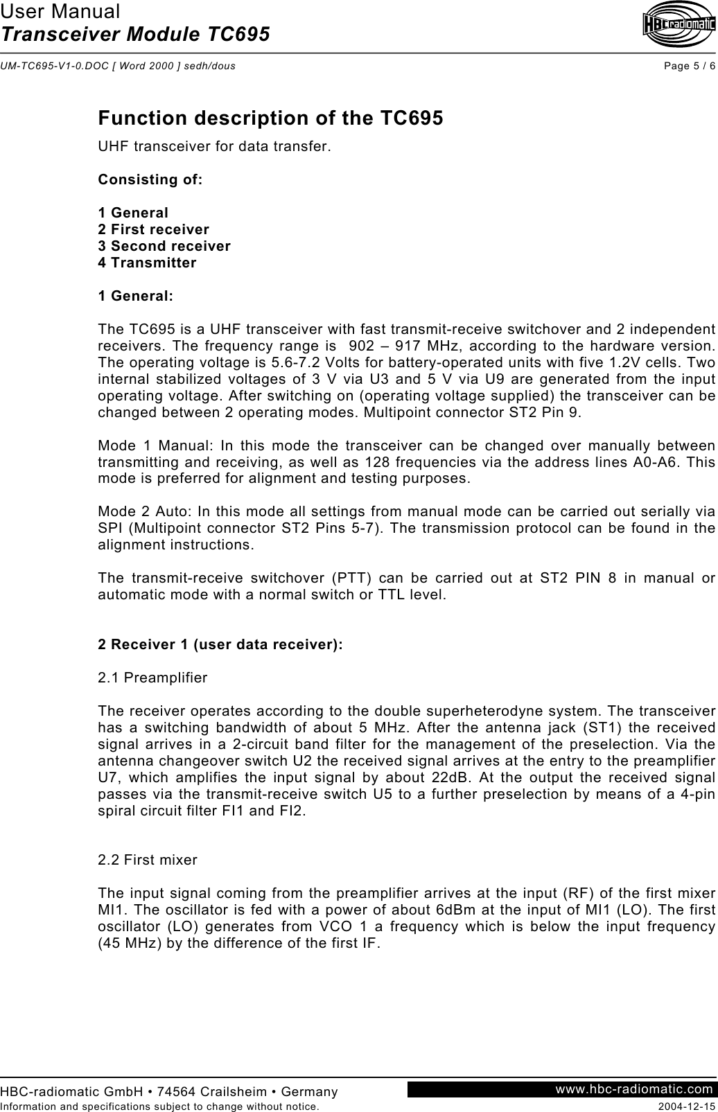 User Manual Transceiver Module TC695  UM-TC695-V1-0.DOC [ Word 2000 ] sedh/dous Page 5 / 6 HBC-radiomatic GmbH • 74564 Crailsheim • Germany Information and specifications subject to change without notice.  2004-12-15 www.hbc-radiomatic.com Function description of the TC695  UHF transceiver for data transfer.  Consisting of:  1 General 2 First receiver 3 Second receiver 4 Transmitter  1 General:  The TC695 is a UHF transceiver with fast transmit-receive switchover and 2 independent receivers. The frequency range is  902 – 917 MHz, according to the hardware version. The operating voltage is 5.6-7.2 Volts for battery-operated units with five 1.2V cells. Two internal stabilized voltages of 3 V via U3 and 5 V via U9 are generated from the input operating voltage. After switching on (operating voltage supplied) the transceiver can be changed between 2 operating modes. Multipoint connector ST2 Pin 9.  Mode 1 Manual: In this mode the transceiver can be changed over manually between transmitting and receiving, as well as 128 frequencies via the address lines A0-A6. This mode is preferred for alignment and testing purposes.   Mode 2 Auto: In this mode all settings from manual mode can be carried out serially via SPI (Multipoint connector ST2 Pins 5-7). The transmission protocol can be found in the alignment instructions.  The transmit-receive switchover (PTT) can be carried out at ST2 PIN 8 in manual or automatic mode with a normal switch or TTL level.   2 Receiver 1 (user data receiver):  2.1 Preamplifier  The receiver operates according to the double superheterodyne system. The transceiver has a switching bandwidth of about 5 MHz. After the antenna jack (ST1) the received signal arrives in a 2-circuit band filter for the management of the preselection. Via the antenna changeover switch U2 the received signal arrives at the entry to the preamplifier U7, which amplifies the input signal by about 22dB. At the output the received signal passes via the transmit-receive switch U5 to a further preselection by means of a 4-pin spiral circuit filter FI1 and FI2.    2.2 First mixer  The input signal coming from the preamplifier arrives at the input (RF) of the first mixer MI1. The oscillator is fed with a power of about 6dBm at the input of MI1 (LO). The first oscillator (LO) generates from VCO 1 a frequency which is below the input frequency (45 MHz) by the difference of the first IF.  