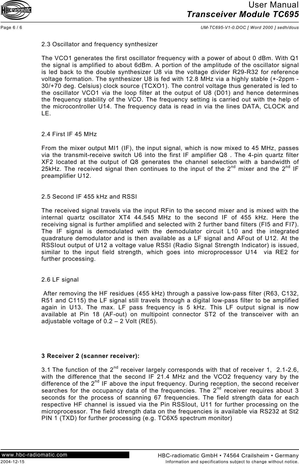 User Manual Transceiver Module TC695  Page 6 / 6  UM-TC695-V1-0.DOC [ Word 2000 ] sedh/dous  HBC-radiomatic GmbH • 74564 Crailsheim • Germany 2004-12-15  Information and specifications subject to change without notice. www.hbc-radiomatic.com  2.3 Oscillator and frequency synthesizer  The VCO1 generates the first oscillator frequency with a power of about 0 dBm. With Q1 the signal is amplified to about 6dBm. A portion of the amplitude of the oscillator signal is led back to the double synthesizer U8 via the voltage divider R29-R32 for reference voltage formation. The synthesizer U8 is fed with 12.8 MHz via a highly stable (+-2ppm -30/+70 deg. Celsius) clock source (TCXO1). The control voltage thus generated is led to  the oscillator VCO1 via the loop filter at the output of U8 (D01) and hence determines the frequency stability of the VCO. The frequency setting is carried out with the help of the microcontroller U14. The frequency data is read in via the lines DATA, CLOCK and LE.    2.4 First IF 45 MHz  From the mixer output MI1 (IF), the input signal, which is now mixed to 45 MHz, passes via the transmit-receive switch U6 into the first IF amplifier Q8 . The 4-pin quartz filter XF2 located at the output of Q8 generates the channel selection with a bandwidth of 25kHz. The received signal then continues to the input of the 2nd mixer and the 2nd IF preamplifier U12.   2.5 Second IF 455 kHz and RSSI  The received signal travels via the input RFin to the second mixer and is mixed with the internal quartz oscillator XT4 44.545 MHz to the second IF of 455 kHz. Here the receiving signal is further amplified and selected with 2 further band filters (FI5 and FI7). The IF signal is demodulated with the demodulator circuit L10 and the integrated quadrature demodulator and is then available as a LF signal and AFout of U12. At the RSSIout output of U12 a voltage value RSSI (Radio Signal Strength Indicator) is issued, similar to the input field strength, which goes into microprocessor U14  via RE2 for further processing.   2.6 LF signal   After removing the HF residues (455 kHz) through a passive low-pass filter (R63, C132, R51 and C115) the LF signal still travels through a digital low-pass filter to be amplified again in U13. The max. LF pass frequency is 5 kHz. This LF output signal is now available at Pin 18 (AF-out) on multipoint connector ST2 of the transceiver with an adjustable voltage of 0.2 – 2 Volt (RE5).     3 Receiver 2 (scanner receiver):  3.1 The function of the 2nd receiver largely corresponds with that of receiver 1,  2.1-2.6, with the difference that the second IF 21.4 MHz and the VCO2 frequency vary by the difference of the 2nd IF above the input frequency. During reception, the second receiver searches for the occupancy data of the frequencies. The 2nd receiver requires about 3 seconds for the process of scanning 67 frequencies. The field strength data for each respective HF channel is issued via the Pin RSSIout, U11 for further processing on the microprocessor. The field strength data on the frequencies is available via RS232 at St2 PIN 1 (TXD) for further processing (e.g. TC6X5 spectrum monitor)   