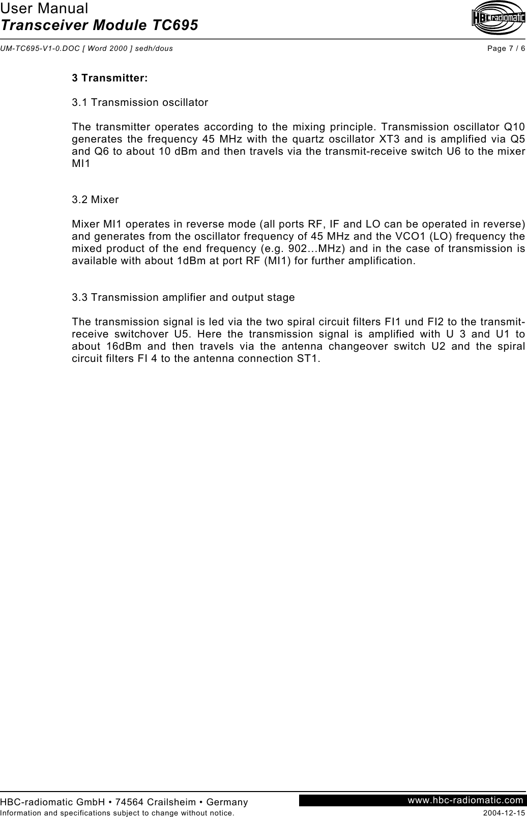 User Manual Transceiver Module TC695  UM-TC695-V1-0.DOC [ Word 2000 ] sedh/dous Page 7 / 6 HBC-radiomatic GmbH • 74564 Crailsheim • Germany Information and specifications subject to change without notice.  2004-12-15 www.hbc-radiomatic.com 3 Transmitter:  3.1 Transmission oscillator   The transmitter operates according to the mixing principle. Transmission oscillator Q10 generates the frequency 45 MHz with the quartz oscillator XT3 and is amplified via Q5 and Q6 to about 10 dBm and then travels via the transmit-receive switch U6 to the mixer MI1   3.2 Mixer  Mixer MI1 operates in reverse mode (all ports RF, IF and LO can be operated in reverse) and generates from the oscillator frequency of 45 MHz and the VCO1 (LO) frequency the mixed product of the end frequency (e.g. 902…MHz) and in the case of transmission is available with about 1dBm at port RF (MI1) for further amplification.   3.3 Transmission amplifier and output stage  The transmission signal is led via the two spiral circuit filters FI1 und FI2 to the transmit-receive switchover U5. Here the transmission signal is amplified with U 3 and U1 to about 16dBm and then travels via the antenna changeover switch U2 and the spiral circuit filters FI 4 to the antenna connection ST1.  