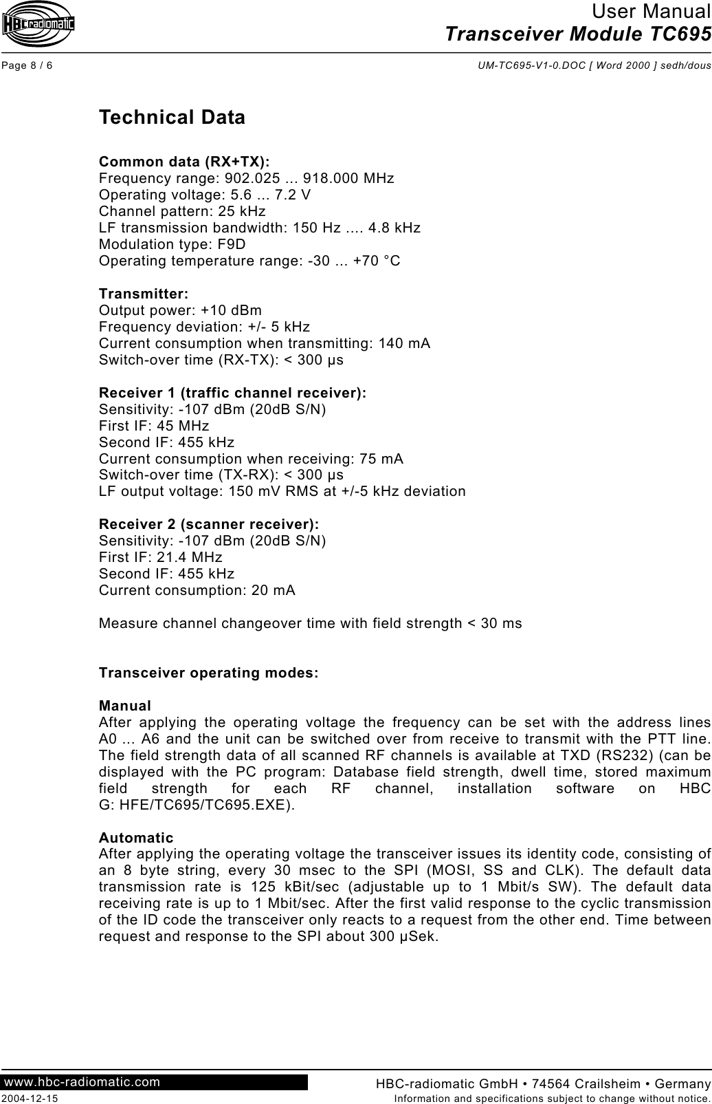 User Manual Transceiver Module TC695  Page 8 / 6  UM-TC695-V1-0.DOC [ Word 2000 ] sedh/dous  HBC-radiomatic GmbH • 74564 Crailsheim • Germany 2004-12-15  Information and specifications subject to change without notice. www.hbc-radiomatic.com  Technical Data  Common data (RX+TX): Frequency range: 902.025 ... 918.000 MHz Operating voltage: 5.6 ... 7.2 V Channel pattern: 25 kHz LF transmission bandwidth: 150 Hz .... 4.8 kHz Modulation type: F9D Operating temperature range: -30 ... +70 °C  Transmitter: Output power: +10 dBm Frequency deviation: +/- 5 kHz Current consumption when transmitting: 140 mA Switch-over time (RX-TX): &lt; 300 µs  Receiver 1 (traffic channel receiver): Sensitivity: -107 dBm (20dB S/N) First IF: 45 MHz Second IF: 455 kHz Current consumption when receiving: 75 mA Switch-over time (TX-RX): &lt; 300 µs LF output voltage: 150 mV RMS at +/-5 kHz deviation  Receiver 2 (scanner receiver): Sensitivity: -107 dBm (20dB S/N) First IF: 21.4 MHz Second IF: 455 kHz Current consumption: 20 mA  Measure channel changeover time with field strength &lt; 30 ms   Transceiver operating modes:  Manual After applying the operating voltage the frequency can be set with the address lines A0 ... A6 and the unit can be switched over from receive to transmit with the PTT line. The field strength data of all scanned RF channels is available at TXD (RS232) (can be displayed with the PC program: Database field strength, dwell time, stored maximum field strength for each RF channel, installation software on HBC G: HFE/TC695/TC695.EXE).  Automatic After applying the operating voltage the transceiver issues its identity code, consisting of an 8 byte string, every 30 msec to the SPI (MOSI, SS and CLK). The default data transmission rate is 125 kBit/sec (adjustable up to 1 Mbit/s SW). The default data receiving rate is up to 1 Mbit/sec. After the first valid response to the cyclic transmission of the ID code the transceiver only reacts to a request from the other end. Time between request and response to the SPI about 300 µSek. 