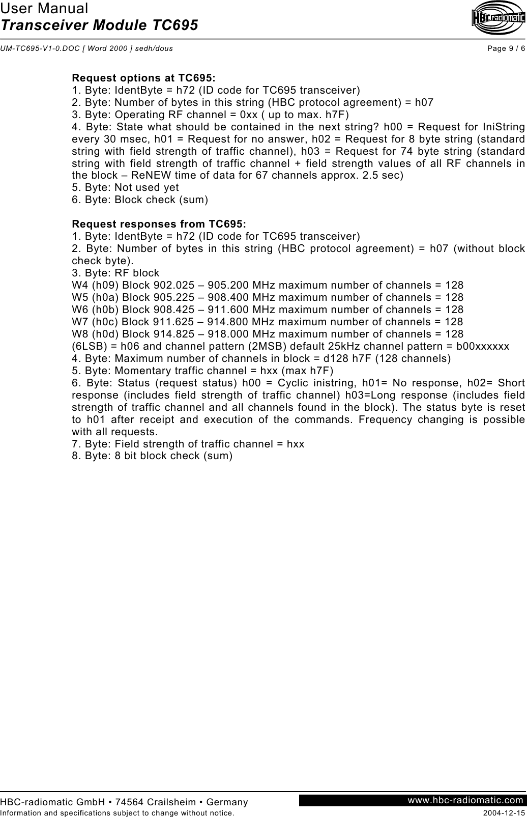 User Manual Transceiver Module TC695  UM-TC695-V1-0.DOC [ Word 2000 ] sedh/dous Page 9 / 6 HBC-radiomatic GmbH • 74564 Crailsheim • Germany Information and specifications subject to change without notice.  2004-12-15 www.hbc-radiomatic.com Request options at TC695: 1. Byte: IdentByte = h72 (ID code for TC695 transceiver) 2. Byte: Number of bytes in this string (HBC protocol agreement) = h07 3. Byte: Operating RF channel = 0xx ( up to max. h7F) 4. Byte: State what should be contained in the next string? h00 = Request for IniString every 30 msec, h01 = Request for no answer, h02 = Request for 8 byte string (standard string with field strength of traffic channel), h03 = Request for 74 byte string (standard string with field strength of traffic channel + field strength values of all RF channels in the block – ReNEW time of data for 67 channels approx. 2.5 sec) 5. Byte: Not used yet 6. Byte: Block check (sum)  Request responses from TC695: 1. Byte: IdentByte = h72 (ID code for TC695 transceiver) 2. Byte: Number of bytes in this string (HBC protocol agreement) = h07 (without block check byte). 3. Byte: RF block W4 (h09) Block 902.025 – 905.200 MHz maximum number of channels = 128 W5 (h0a) Block 905.225 – 908.400 MHz maximum number of channels = 128 W6 (h0b) Block 908.425 – 911.600 MHz maximum number of channels = 128 W7 (h0c) Block 911.625 – 914.800 MHz maximum number of channels = 128 W8 (h0d) Block 914.825 – 918.000 MHz maximum number of channels = 128 (6LSB) = h06 and channel pattern (2MSB) default 25kHz channel pattern = b00xxxxxx 4. Byte: Maximum number of channels in block = d128 h7F (128 channels) 5. Byte: Momentary traffic channel = hxx (max h7F) 6. Byte: Status (request status) h00 = Cyclic inistring, h01= No response, h02= Short response (includes field strength of traffic channel) h03=Long response (includes field strength of traffic channel and all channels found in the block). The status byte is reset to h01 after receipt and execution of the commands. Frequency changing is possible with all requests. 7. Byte: Field strength of traffic channel = hxx 8. Byte: 8 bit block check (sum)  