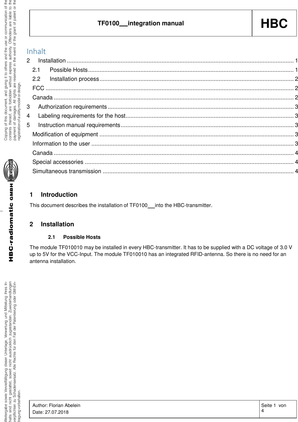 Weitergabe sowie Vervielfältigung dieser Unterlage, Verwertung und Mitteilung ihres In-halts sind nicht gestattet, soweit nicht ausdrücklich zugestanden. Zuwiderhandlungenverpflichten zu Schadensersatz. Alle Rechte für den Fall der Patentierung oder GM-Ein-tragung vorbehalten.Copying of this document, and giving it to others and the use or communication of thecontents thereof, are forbidden without express authority. Offenders are liable to thepayment of damages. All rights are reserved in the event of the grant of patent or theregistration of a utility model or design.HBC-radiomaticGMBHHBC TF0100   integration manual Author: Florian Abelein Date: 27.07.2018 Seite 1  von 4 Revision: 0    Inhalt 2 Installation ........................................................................................................................................... 1 2.1 Possible Hosts .............................................................................................................................. 1 2.2 Installation process ....................................................................................................................... 2 FCC ........................................................................................................................................................ 2 Canada ................................................................................................................................................... 2 3 Authorization requirements .................................................................................................................. 3 4 Labeling requirements for the host ....................................................................................................... 3 5 Instruction manual requirements .......................................................................................................... 3 Modification of equipment ....................................................................................................................... 3 Information to the user ............................................................................................................................ 3 Canada ................................................................................................................................................... 4 Special accessories ................................................................................................................................ 4 Simultaneous transmission ..................................................................................................................... 4   1 Introduction This document describes the installation of TF0100   into the HBC-transmitter.   2 Installation  2.1 Possible Hosts The module TF010010 may be installed in every HBC-transmitter. It has to be supplied with a DC voltage of 3.0 V up to 5V for the VCC-Input. The module TF010010 has an integrated RFID-antenna. So there is no need for an antenna installation.   