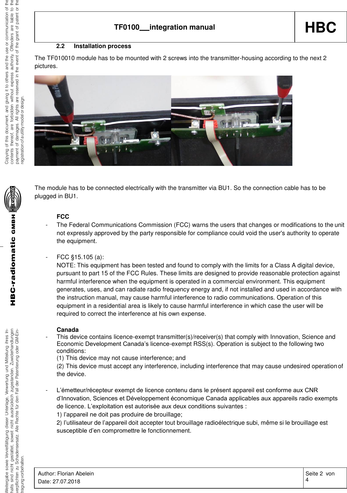 Weitergabe sowie Vervielfältigung dieser Unterlage, Verwertung und Mitteilung ihres In-halts sind nicht gestattet, soweit nicht ausdrücklich zugestanden. Zuwiderhandlungenverpflichten zu Schadensersatz. Alle Rechte für den Fall der Patentierung oder GM-Ein-tragung vorbehalten.Copying of this document, and giving it to others and the use or communication of thecontents thereof, are forbidden without express authority. Offenders are liable to thepayment of damages. All rights are reserved in the event of the grant of patent or theregistration of a utility model or design.HBC-radiomaticGMBHHBC TF0100   integration manual Author: Florian Abelein Date: 27.07.2018 Seite 2  von 4 Revision: 0   2.2 Installation process The TF010010 module has to be mounted with 2 screws into the transmitter-housing according to the next 2 pictures.    The module has to be connected electrically with the transmitter via BU1. So the connection cable has to be plugged in BU1.  FCC - The Federal Communications Commission (FCC) warns the users that changes or modifications to the unit not expressly approved by the party responsible for compliance could void the user&apos;s authority to operate the equipment.  -  FCC §15.105 (a): NOTE: This equipment has been tested and found to comply with the limits for a Class A digital device, pursuant to part 15 of the FCC Rules. These limits are designed to provide reasonable protection against harmful interference when the equipment is operated in a commercial environment. This equipment generates, uses, and can radiate radio frequency energy and, if not installed and used in accordance with the instruction manual, may cause harmful interference to radio communications. Operation of this equipment in a residential area is likely to cause harmful interference in which case the user will be required to correct the interference at his own expense.  Canada - This device contains licence-exempt transmitter(s)/receiver(s) that comply with Innovation, Science and Economic Development Canada’s licence-exempt RSS(s). Operation is subject to the following two conditions: (1) This device may not cause interference; and (2) This device must accept any interference, including interference that may cause undesired operation of the device.  - L’émetteur/récepteur exempt de licence contenu dans le présent appareil est conforme aux CNR d’Innovation, Sciences et Développement économique Canada applicables aux appareils radio exempts de licence. L’exploitation est autorisée aux deux conditions suivantes : 1) l’appareil ne doit pas produire de brouillage; 2) l’utilisateur de l’appareil doit accepter tout brouillage radioélectrique subi, même si le brouillage est susceptible d’en compromettre le fonctionnement. 