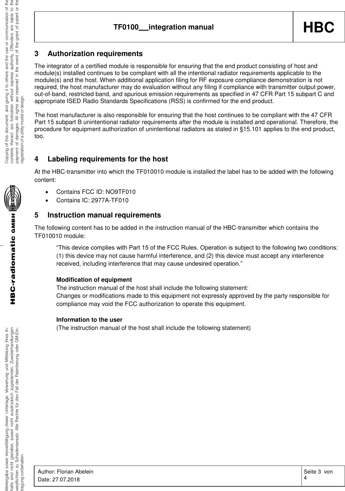 Weitergabe sowie Vervielfältigung dieser Unterlage, Verwertung und Mitteilung ihres In-halts sind nicht gestattet, soweit nicht ausdrücklich zugestanden. Zuwiderhandlungenverpflichten zu Schadensersatz. Alle Rechte für den Fall der Patentierung oder GM-Ein-tragung vorbehalten.Copying of this document, and giving it to others and the use or communication of thecontents thereof, are forbidden without express authority. Offenders are liable to thepayment of damages. All rights are reserved in the event of the grant of patent or theregistration of a utility model or design.HBC-radiomaticGMBHHBC TF0100   integration manual Author: Florian Abelein Date: 27.07.2018 Seite 3  von 4 Revision: 0    3 Authorization requirements The integrator of a certified module is responsible for ensuring that the end product consisting of host and module(s) installed continues to be compliant with all the intentional radiator requirements applicable to the module(s) and the host. When additional application filing for RF exposure compliance demonstration is not required, the host manufacturer may do evaluation without any filing if compliance with transmitter output power, out-of-band, restricted band, and spurious emission requirements as specified in 47 CFR Part 15 subpart C and appropriate ISED Radio Standards Specifications (RSS) is confirmed for the end product.  The host manufacturer is also responsible for ensuring that the host continues to be compliant with the 47 CFR Part 15 subpart B unintentional radiator requirements after the module is installed and operational. Therefore, the procedure for equipment authorization of unintentional radiators as stated in §15.101 applies to the end product, too.   4 Labeling requirements for the host At the HBC-transmitter into which the TF010010 module is installed the label has to be added with the following content:  Contains FCC ID: NO9TF010  Contains IC: 2977A-TF010  5 Instruction manual requirements The following content has to be added in the instruction manual of the HBC-transmitter which contains the TF010010 module: “This device complies with Part 15 of the FCC Rules. Operation is subject to the following two conditions: (1) this device may not cause harmful interference, and (2) this device must accept any interference received, including interference that may cause undesired operation.”  Modification of equipment The instruction manual of the host shall include the following statement: Changes or modifications made to this equipment not expressly approved by the party responsible for compliance may void the FCC authorization to operate this equipment.  Information to the user (The instruction manual of the host shall include the following statement) 