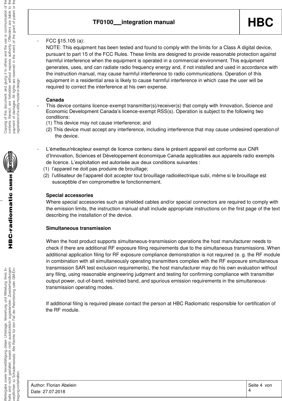 Weitergabe sowie Vervielfältigung dieser Unterlage, Verwertung und Mitteilung ihres In-halts sind nicht gestattet, soweit nicht ausdrücklich zugestanden. Zuwiderhandlungenverpflichten zu Schadensersatz. Alle Rechte für den Fall der Patentierung oder GM-Ein-tragung vorbehalten.Copying of this document, and giving it to others and the use or communication of thecontents thereof, are forbidden without express authority. Offenders are liable to thepayment of damages. All rights are reserved in the event of the grant of patent or theregistration of a utility model or design.HBC-radiomaticGMBHHBC TF0100   integration manual Author: Florian Abelein Date: 27.07.2018 Seite 4  von 4 Revision: 0    -  FCC §15.105 (a): NOTE: This equipment has been tested and found to comply with the limits for a Class A digital device, pursuant to part 15 of the FCC Rules. These limits are designed to provide reasonable protection against harmful interference when the equipment is operated in a commercial environment. This equipment generates, uses, and can radiate radio frequency energy and, if not installed and used in accordance with the instruction manual, may cause harmful interference to radio communications. Operation of this equipment in a residential area is likely to cause harmful interference in which case the user will be required to correct the interference at his own expense.  Canada - This device contains licence-exempt transmitter(s)/receiver(s) that comply with Innovation, Science and Economic Development Canada’s licence-exempt RSS(s). Operation is subject to the following two conditions: (1) This device may not cause interference; and (2) This device must accept any interference, including interference that may cause undesired operation of the device.  - L’émetteur/récepteur exempt de licence contenu dans le présent appareil est conforme aux CNR d’Innovation, Sciences et Développement économique Canada applicables aux appareils radio exempts de licence. L’exploitation est autorisée aux deux conditions suivantes : (1)  l’appareil ne doit pas produire de brouillage; (2)  l’utilisateur de l’appareil doit accepter tout brouillage radioélectrique subi, même si le brouillage est susceptible d’en compromettre le fonctionnement.  Special accessories Where special accessories such as shielded cables and/or special connectors are required to comply with the emission limits, the instruction manual shall include appropriate instructions on the first page of the text describing the installation of the device.  Simultaneous transmission  When the host product supports simultaneous-transmission operations the host manufacturer needs to check if there are additional RF exposure filing requirements due to the simultaneous transmissions. When additional application filing for RF exposure compliance demonstration is not required (e. g. the RF module in combination with all simultaneously operating transmitters complies with the RF exposure simultaneous transmission SAR test exclusion requirements), the host manufacturer may do his own evaluation without any filing, using reasonable engineering judgment and testing for confirming compliance with transmitter output power, out-of-band, restricted band, and spurious emission requirements in the simultaneous- transmission operating modes.  If additional filing is required please contact the person at HBC Radiomatic responsible for certification of the RF module. 