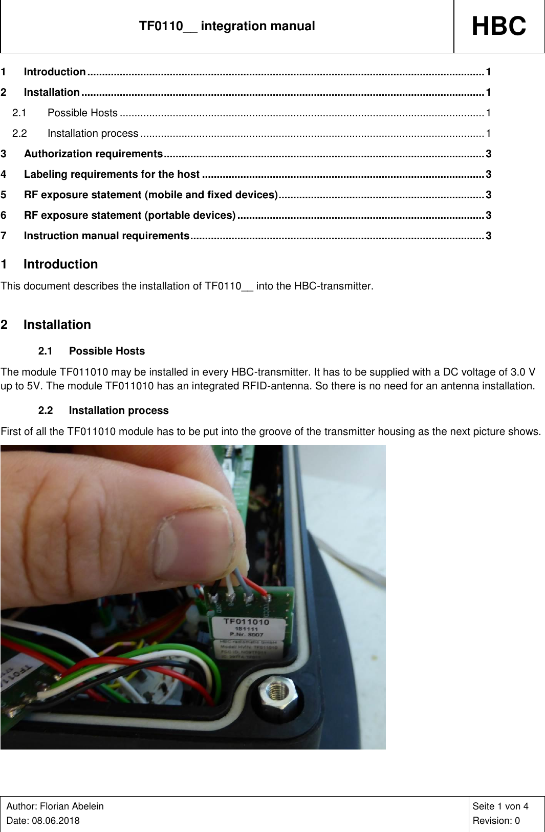 TF0110__ integration manual HBC    Author: Florian Abelein  Date: 08.06.2018   Seite 1 von 4 Revision: 0 1 Introduction ....................................................................................................................................... 1 2 Installation ......................................................................................................................................... 1 2.1 Possible Hosts ............................................................................................................................ 1 2.2 Installation process ..................................................................................................................... 1 3 Authorization requirements ............................................................................................................. 3 4 Labeling requirements for the host ................................................................................................ 3 5 RF exposure statement (mobile and fixed devices) ...................................................................... 3 6 RF exposure statement (portable devices) .................................................................................... 3 7 Instruction manual requirements .................................................................................................... 3 1  Introduction This document describes the installation of TF0110__ into the HBC-transmitter.  2  Installation 2.1  Possible Hosts The module TF011010 may be installed in every HBC-transmitter. It has to be supplied with a DC voltage of 3.0 V up to 5V. The module TF011010 has an integrated RFID-antenna. So there is no need for an antenna installation. 2.2  Installation process First of all the TF011010 module has to be put into the groove of the transmitter housing as the next picture shows.  