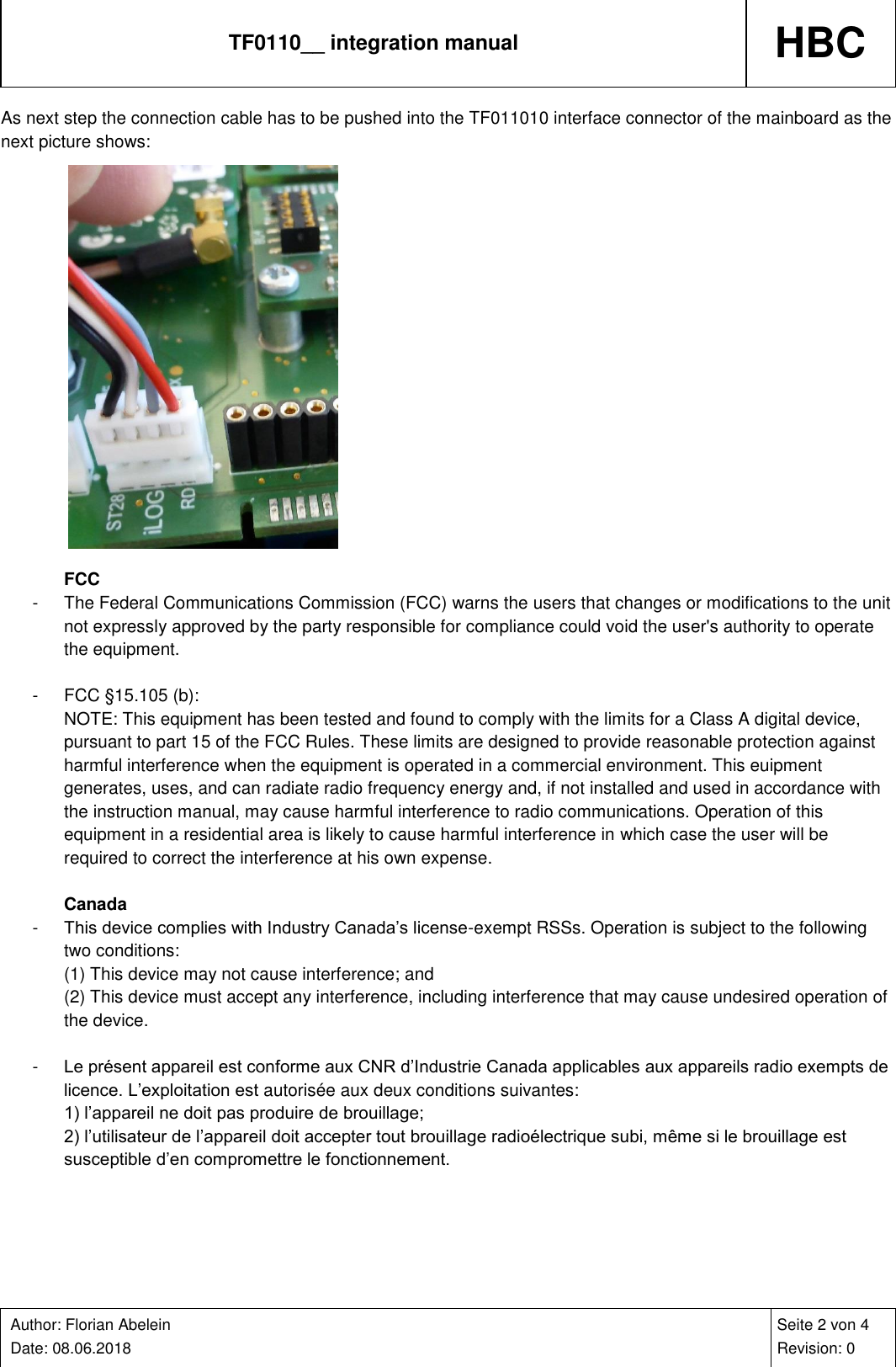 TF0110__ integration manual HBC    Author: Florian Abelein  Date: 08.06.2018   Seite 2 von 4 Revision: 0 As next step the connection cable has to be pushed into the TF011010 interface connector of the mainboard as the next picture shows:             FCC -  The Federal Communications Commission (FCC) warns the users that changes or modifications to the unit not expressly approved by the party responsible for compliance could void the user&apos;s authority to operate the equipment.  -  FCC §15.105 (b): NOTE: This equipment has been tested and found to comply with the limits for a Class A digital device, pursuant to part 15 of the FCC Rules. These limits are designed to provide reasonable protection against harmful interference when the equipment is operated in a commercial environment. This euipment generates, uses, and can radiate radio frequency energy and, if not installed and used in accordance with the instruction manual, may cause harmful interference to radio communications. Operation of this equipment in a residential area is likely to cause harmful interference in which case the user will be required to correct the interference at his own expense.  Canada -  This device complies with Industry Canada’s license-exempt RSSs. Operation is subject to the following two conditions: (1) This device may not cause interference; and (2) This device must accept any interference, including interference that may cause undesired operation of the device.  -  Le présent appareil est conforme aux CNR d’Industrie Canada applicables aux appareils radio exempts de licence. L’exploitation est autorisée aux deux conditions suivantes: 1) l’appareil ne doit pas produire de brouillage; 2) l’utilisateur de l’appareil doit accepter tout brouillage radioélectrique subi, même si le brouillage est susceptible d’en compromettre le fonctionnement.  