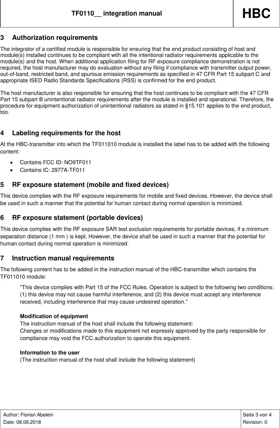 TF0110__ integration manual HBC    Author: Florian Abelein  Date: 08.06.2018   Seite 3 von 4 Revision: 0 3  Authorization requirements The integrator of a certified module is responsible for ensuring that the end product consisting of host and module(s) installed continues to be compliant with all the intentional radiator requirements applicable to the module(s) and the host. When additional application filing for RF exposure compliance demonstration is not required, the host manufacturer may do evaluation without any filing if compliance with transmitter output power, out-of-band, restricted band, and spurious emission requirements as specified in 47 CFR Part 15 subpart C and appropriate ISED Radio Standards Specifications (RSS) is confirmed for the end product.  The host manufacturer is also responsible for ensuring that the host continues to be compliant with the 47 CFR Part 15 subpart B unintentional radiator requirements after the module is installed and operational. Therefore, the procedure for equipment authorization of unintentional radiators as stated in §15.101 applies to the end product, too.  4  Labeling requirements for the host At the HBC-transmitter into which the TF011010 module is installed the label has to be added with the following content:   Contains FCC ID: NO9TF011   Contains IC: 2977A-TF011 5  RF exposure statement (mobile and fixed devices) This device complies with the RF exposure requirements for mobile and fixed devices. However, the device shall be used in such a manner that the potential for human contact during normal operation is minimized. 6  RF exposure statement (portable devices) This device complies with the RF exposure SAR test exclusion requirements for portable devices, if a minimum separation distance (1 mm ) is kept. However, the device shall be used in such a manner that the potential for human contact during normal operation is minimized. 7  Instruction manual requirements The following content has to be added in the instruction manual of the HBC-transmitter which contains the TF011010 module: “This device complies with Part 15 of the FCC Rules. Operation is subject to the following two conditions: (1) this device may not cause harmful interference, and (2) this device must accept any interference received, including interference that may cause undesired operation.”  Modification of equipment The instruction manual of the host shall include the following statement: Changes or modifications made to this equipment not expressly approved by the party responsible for compliance may void the FCC authorization to operate this equipment.  Information to the user (The instruction manual of the host shall include the following statement)  