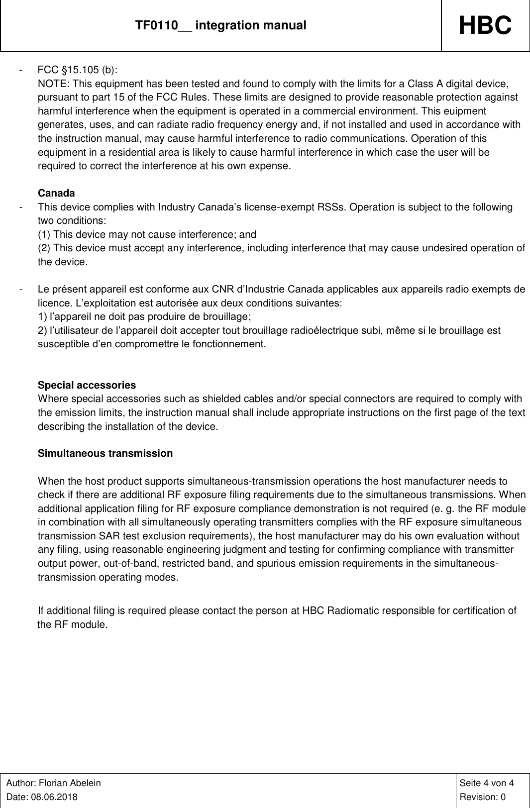 TF0110__ integration manual HBC    Author: Florian Abelein  Date: 08.06.2018   Seite 4 von 4 Revision: 0 -  FCC §15.105 (b): NOTE: This equipment has been tested and found to comply with the limits for a Class A digital device, pursuant to part 15 of the FCC Rules. These limits are designed to provide reasonable protection against harmful interference when the equipment is operated in a commercial environment. This euipment generates, uses, and can radiate radio frequency energy and, if not installed and used in accordance with the instruction manual, may cause harmful interference to radio communications. Operation of this equipment in a residential area is likely to cause harmful interference in which case the user will be required to correct the interference at his own expense.  Canada -  This device complies with Industry Canada’s license-exempt RSSs. Operation is subject to the following two conditions: (1) This device may not cause interference; and (2) This device must accept any interference, including interference that may cause undesired operation of the device.  -  Le présent appareil est conforme aux CNR d’Industrie Canada applicables aux appareils radio exempts de licence. L’exploitation est autorisée aux deux conditions suivantes: 1) l’appareil ne doit pas produire de brouillage; 2) l’utilisateur de l’appareil doit accepter tout brouillage radioélectrique subi, même si le brouillage est susceptible d’en compromettre le fonctionnement.   Special accessories Where special accessories such as shielded cables and/or special connectors are required to comply with the emission limits, the instruction manual shall include appropriate instructions on the first page of the text describing the installation of the device.  Simultaneous transmission  When the host product supports simultaneous-transmission operations the host manufacturer needs to check if there are additional RF exposure filing requirements due to the simultaneous transmissions. When additional application filing for RF exposure compliance demonstration is not required (e. g. the RF module in combination with all simultaneously operating transmitters complies with the RF exposure simultaneous transmission SAR test exclusion requirements), the host manufacturer may do his own evaluation without any filing, using reasonable engineering judgment and testing for confirming compliance with transmitter output power, out-of-band, restricted band, and spurious emission requirements in the simultaneous-transmission operating modes.  If additional filing is required please contact the person at HBC Radiomatic responsible for certification of the RF module. 