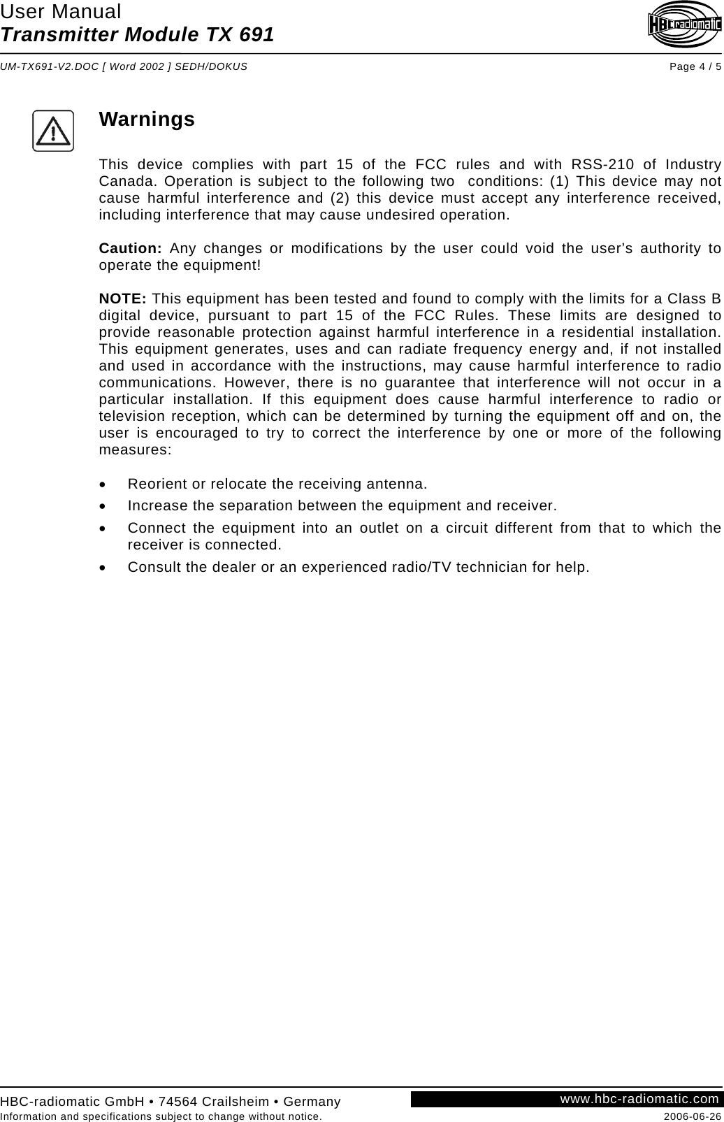 User Manual Transmitter Module TX 691  UM-TX691-V2.DOC [ Word 2002 ] SEDH/DOKUS Page 4 / 5 HBC-radiomatic GmbH • 74564 Crailsheim • Germany Information and specifications subject to change without notice.  2006-06-26 www.hbc-radiomatic.com     Warnings  This device complies with part 15 of the FCC rules and with RSS-210 of Industry Canada. Operation is subject to the following two  conditions: (1) This device may not cause harmful interference and (2) this device must accept any interference received, including interference that may cause undesired operation.  Caution: Any changes or modifications by the user could void the user’s authority to operate the equipment!  NOTE: This equipment has been tested and found to comply with the limits for a Class B digital device, pursuant to part 15 of the FCC Rules. These limits are designed to provide reasonable protection against harmful interference in a residential installation. This equipment generates, uses and can radiate frequency energy and, if not installed and used in accordance with the instructions, may cause harmful interference to radio communications. However, there is no guarantee that interference will not occur in a particular installation. If this equipment does cause harmful interference to radio or television reception, which can be determined by turning the equipment off and on, the user is encouraged to try to correct the interference by one or more of the following measures:  •  Reorient or relocate the receiving antenna. •  Increase the separation between the equipment and receiver. •  Connect the equipment into an outlet on a circuit different from that to which the receiver is connected. •  Consult the dealer or an experienced radio/TV technician for help.  