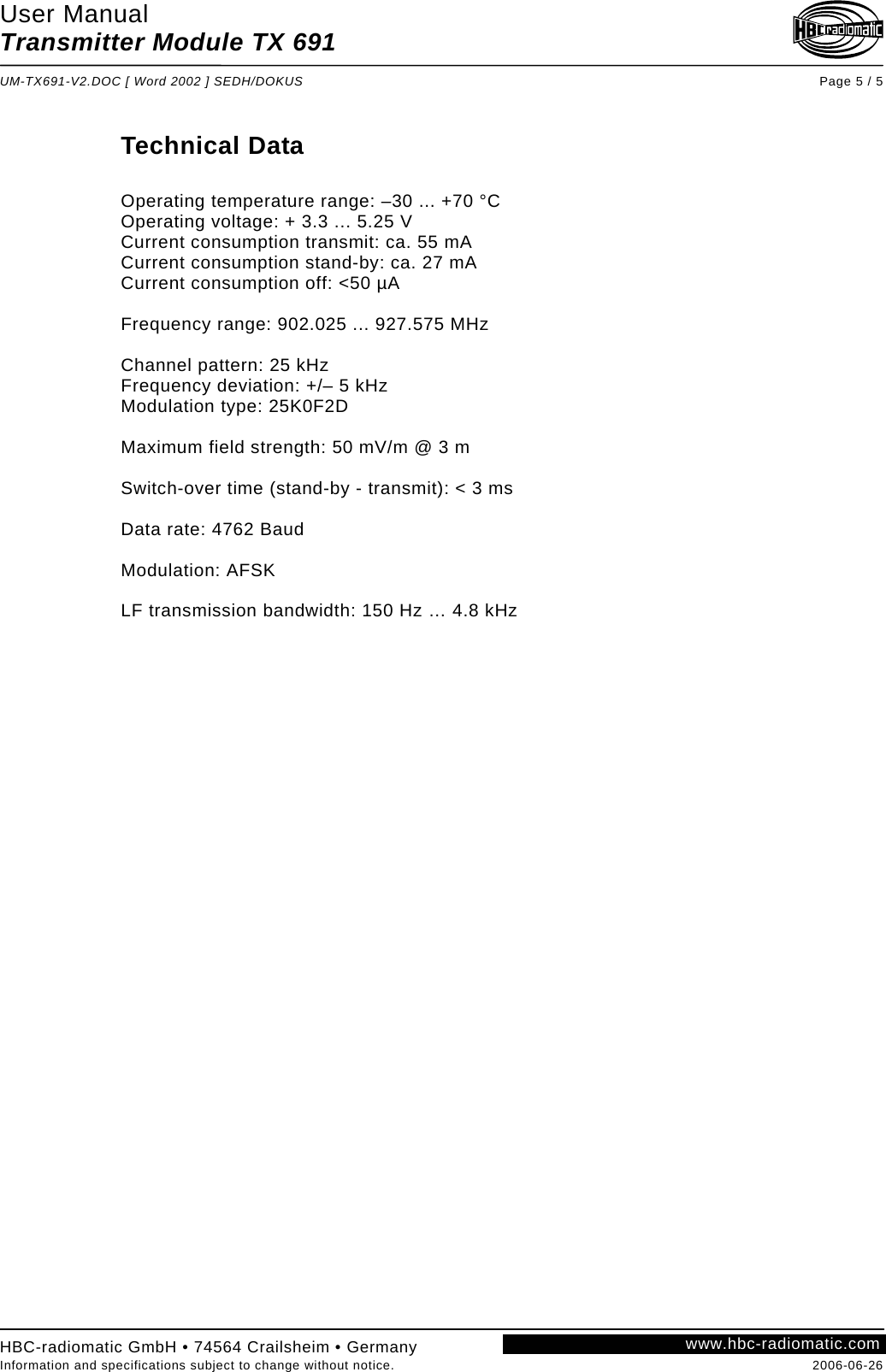 User Manual Transmitter Module TX 691  UM-TX691-V2.DOC [ Word 2002 ] SEDH/DOKUS Page 5 / 5 HBC-radiomatic GmbH • 74564 Crailsheim • Germany Information and specifications subject to change without notice.  2006-06-26 www.hbc-radiomatic.com Technical Data  Operating temperature range: –30 ... +70 °C Operating voltage: + 3.3 ... 5.25 V Current consumption transmit: ca. 55 mA Current consumption stand-by: ca. 27 mA Current consumption off: &lt;50 µA  Frequency range: 902.025 ... 927.575 MHz  Channel pattern: 25 kHz Frequency deviation: +/– 5 kHz Modulation type: 25K0F2D  Maximum field strength: 50 mV/m @ 3 m  Switch-over time (stand-by - transmit): &lt; 3 ms   Data rate: 4762 Baud  Modulation: AFSK  LF transmission bandwidth: 150 Hz … 4.8 kHz  