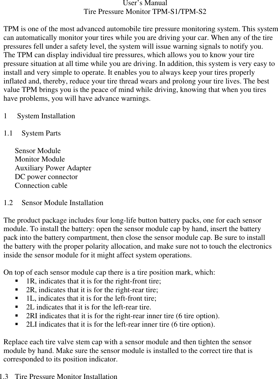 User’s Manual Tire Pressure Monitor TPM-S1/TPM-S2  TPM is one of the most advanced automobile tire pressure monitoring system. This system can automatically monitor your tires while you are driving your car. When any of the tire pressures fell under a safety level, the system will issue warning signals to notify you. The TPM can display individual tire pressures, which allows you to know your tire pressure situation at all time while you are driving. In addition, this system is very easy to install and very simple to operate. It enables you to always keep your tires properly inflated and, thereby, reduce your tire thread wears and prolong your tire lives. The best value TPM brings you is the peace of mind while driving, knowing that when you tires have problems, you will have advance warnings.  1 System Installation  1.1 System Parts  Sensor Module Monitor Module Auxiliary Power Adapter DC power connector Connection cable  1.2 Sensor Module Installation  The product package includes four long-life button battery packs, one for each sensor module. To install the battery: open the sensor module cap by hand, insert the battery pack into the battery compartment, then close the sensor module cap. Be sure to install the battery with the proper polarity allocation, and make sure not to touch the electronics inside the sensor module for it might affect system operations.  On top of each sensor module cap there is a tire position mark, which: !&quot;1R, indicates that it is for the right-front tire; !&quot;2R, indicates that it is for the right-rear tire; !&quot;1L, indicates that it is for the left-front tire; !&quot;2L indicates that it is for the left-rear tire. !&quot;2RI indicates that it is for the right-rear inner tire (6 tire option). !&quot;2LI indicates that it is for the left-rear inner tire (6 tire option).  Replace each tire valve stem cap with a sensor module and then tighten the sensor module by hand. Make sure the sensor module is installed to the correct tire that is corresponded to its position indicator.   1.3  Tire Pressure Monitor Installation  