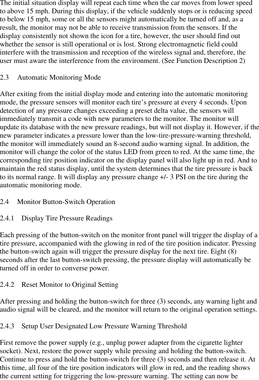 The initial situation display will repeat each time when the car moves from lower speed to above 15 mph. During this display, if the vehicle suddenly stops or is reducing speed to below 15 mph, some or all the sensors might automatically be turned off and, as a result, the monitor may not be able to receive transmission from the sensors. If the display consistently not shown the icon for a tire, however, the user should find out whether the sensor is still operational or is lost. Strong electromagnetic field could interfere with the transmission and reception of the wireless signal and, therefore, the user must aware the interference from the environment. (See Function Description 2)  2.3  Automatic Monitoring Mode  After exiting from the initial display mode and entering into the automatic monitoring mode, the pressure sensors will monitor each tire’s pressure at every 4 seconds. Upon detection of any pressure changes exceeding a preset delta value, the sensors will immediately transmit a code with new parameters to the monitor. The monitor will update its database with the new pressure readings, but will not display it. However, if the new parameter indicates a pressure lower than the low-tire-pressure-warning threshold, the monitor will immediately sound an 8-second audio warning signal. In addition, the monitor will change the color of the status LED from green to red. At the same time, the corresponding tire position indicator on the display panel will also light up in red. And to maintain the red status display, until the system determines that the tire pressure is back to its normal range. It will display any pressure change +/- 3 PSI on the tire during the automatic monitoring mode.  2.4  Monitor Button-Switch Operation  2.4.1  Display Tire Pressure Readings  Each pressing of the button-switch on the monitor front panel will trigger the display of a tire pressure, accompanied with the glowing in red of the tire position indicator. Pressing the button-switch again will trigger the pressure display for the next tire. Eight (8) seconds after the last button-switch pressing, the pressure display will automatically be turned off in order to converse power.  2.4.2  Reset Monitor to Original Setting  After pressing and holding the button-switch for three (3) seconds, any warning light and audio signal will be cleared, and the monitor will return to the original operation settings.  2.4.3  Setup User Designated Low Pressure Warning Threshold  First remove the power supply (e.g., unplug power adapter from the cigarette lighter socket). Next, restore the power supply while pressing and holding the button-switch. Continue to press and hold the button-switch for three (3) seconds and then release it. At this time, all four of the tire position indicators will glow in red, and the reading shows the current setting for triggering the low-pressure warning. The setting can now be 