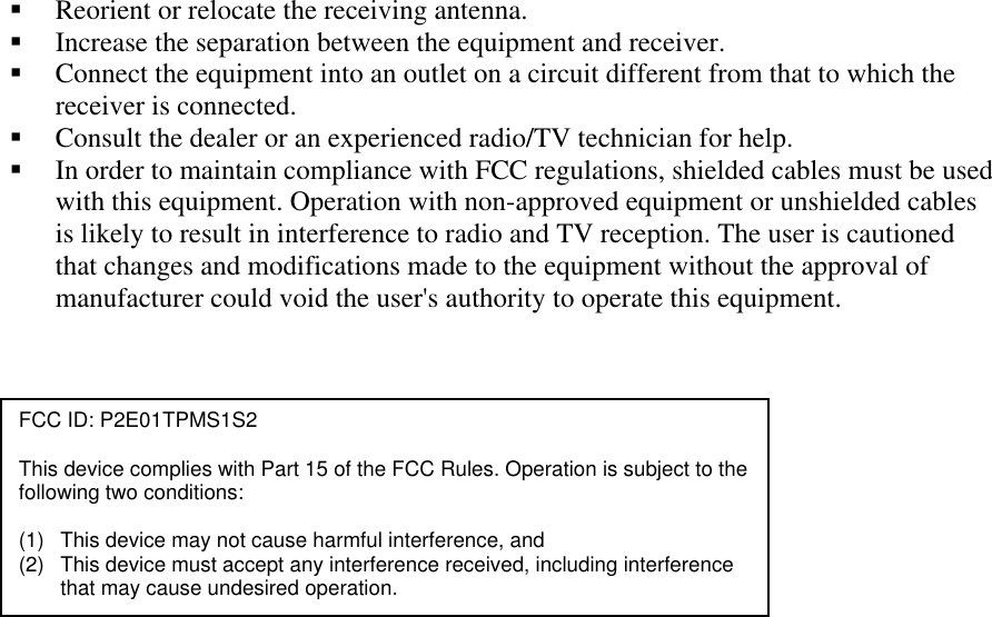 !&quot; Reorient or relocate the receiving antenna. !&quot; Increase the separation between the equipment and receiver. !&quot; Connect the equipment into an outlet on a circuit different from that to which the receiver is connected. !&quot; Consult the dealer or an experienced radio/TV technician for help. !&quot; In order to maintain compliance with FCC regulations, shielded cables must be used with this equipment. Operation with non-approved equipment or unshielded cables is likely to result in interference to radio and TV reception. The user is cautioned that changes and modifications made to the equipment without the approval of manufacturer could void the user&apos;s authority to operate this equipment.   FCC ID: P2E01TPMS1S2  This device complies with Part 15 of the FCC Rules. Operation is subject to the following two conditions:  (1)  This device may not cause harmful interference, and (2)  This device must accept any interference received, including interference that may cause undesired operation. 